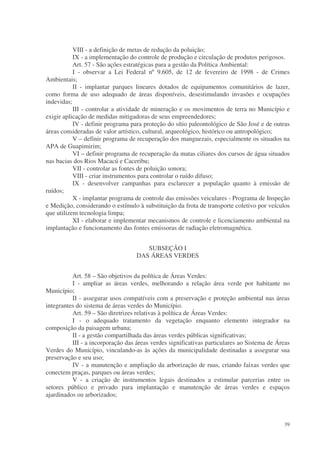 VIII - a definição de metas de redução da poluição;
           IX - a implementação do controle de produção e circulação de produtos perigosos.
           Art. 57 - São ações estratégicas para a gestão da Política Ambiental:
           I - observar a Lei Federal nº 9.605, de 12 de fevereiro de 1998 - de Crimes
Ambientais;
           II - implantar parques lineares dotados de equipamentos comunitários de lazer,
como forma de uso adequado de áreas disponíveis, desestimulando invasões e ocupações
indevidas;
           III - controlar a atividade de mineração e os movimentos de terra no Município e
exigir aplicação de medidas mitigadoras de seus empreendedores;
           IV - definir programa para proteção do sítio paleontológico de São José e de outras
áreas consideradas de valor artístico, cultural, arqueológico, histórico ou antropológico;
           V – definir programa de recuperação dos manguezais, especialmente os situados na
APA de Guapimirim;
           VI – definir programa de recuperação da matas ciliares dos cursos de água situados
nas bacias dos Rios Macacú e Caceribu;
           VII - controlar as fontes de poluição sonora;
           VIII - criar instrumentos para controlar o ruído difuso;
           IX - desenvolver campanhas para esclarecer a população quanto à emissão de
ruídos;
           X - implantar programa de controle das emissões veiculares - Programa de Inspeção
e Medição, considerando o estímulo à substituição da frota de transporte coletivo por veículos
que utilizem tecnologia limpa;
           XI - elaborar e implementar mecanismos de controle e licenciamento ambiental na
implantação e funcionamento das fontes emissoras de radiação eletromagnética.


                                      SUBSEÇÃO I
                                   DAS ÁREAS VERDES


          Art. 58 – São objetivos da política de Áreas Verdes:
          I - ampliar as áreas verdes, melhorando a relação área verde por habitante no
Município;
          II - assegurar usos compatíveis com a preservação e proteção ambiental nas áreas
integrantes do sistema de áreas verdes do Município.
          Art. 59 – São diretrizes relativas à política de Áreas Verdes:
          I - o adequado tratamento da vegetação enquanto elemento integrador na
composição da paisagem urbana;
          II - a gestão compartilhada das áreas verdes públicas significativas;
          III - a incorporação das áreas verdes significativas particulares ao Sistema de Áreas
Verdes do Município, vinculando-as às ações da municipalidade destinadas a assegurar sua
preservação e seu uso;
          IV - a manutenção e ampliação da arborização de ruas, criando faixas verdes que
conectem praças, parques ou áreas verdes;
          V - a criação de instrumentos legais destinados a estimular parcerias entre os
setores público e privado para implantação e manutenção de áreas verdes e espaços
ajardinados ou arborizados;



                                                                                            39
 