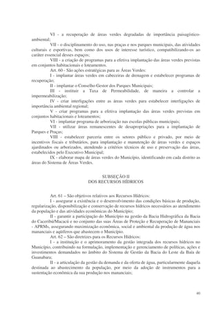 VI - a recuperação de áreas verdes degradadas de importância paisagístico-
ambiental;
           VII - o disciplinamento do uso, nas praças e nos parques municipais, das atividades
culturais e esportivas, bem como dos usos de interesse turístico, compatibilizando-os ao
caráter essencial desses espaços;
           VIII - a criação de programas para a efetiva implantação das áreas verdes previstas
em conjuntos habitacionais e loteamentos.
           Art. 60 - São ações estratégicas para as Áreas Verdes:
           I - implantar áreas verdes em cabeceiras de drenagem e estabelecer programas de
recuperação;
           II - implantar o Conselho Gestor dos Parques Municipais;
           III - instituir a Taxa de Permeabilidade, de maneira a controlar a
impermeabilização;
           IV - criar interligações entre as áreas verdes para estabelecer interligações de
importância ambiental regional;
           V - criar programas para a efetiva implantação das áreas verdes previstas em
conjuntos habitacionais e loteamentos;
           VI - implantar programa de arborização nas escolas públicas municipais;
           VII - utilizar áreas remanescentes de desapropriações para a implantação de
Parques e Praças;
           VIII - estabelecer parceria entre os setores público e privado, por meio de
incentivos fiscais e tributários, para implantação e manutenção de áreas verdes e espaços
ajardinados ou arborizados, atendendo a critérios técnicos de uso e preservação das áreas,
estabelecidos pelo Executivo Municipal;
           IX - elaborar mapa de áreas verdes do Município, identificando em cada distrito as
áreas do Sistema de Áreas Verdes.


                                    SUBSEÇÃO II
                               DOS RECURSOS HÍDRICOS


          Art. 61 – São objetivos relativos aos Recursos Hídricos:
          I - assegurar a existência e o desenvolvimento das condições básicas de produção,
regularização, disponibilização e conservação de recursos hídricos necessários ao atendimento
da população e das atividades econômicas do Município;
          II - garantir a participação do Município na gestão da Bacia Hidrográfica da Bacia
do Caceribú/Macacú e no conjunto das suas Áreas de Proteção e Recuperação de Mananciais
- APRMs, assegurando maximização econômica, social e ambiental da produção de água nos
mananciais e aqüíferos que abastecem o Município.
          Art. 62 – São diretrizes para os Recursos Hídricos:
          I - a instituição e o aprimoramento da gestão integrada dos recursos hídricos no
Município, contribuindo na formulação, implementação e gerenciamento de políticas, ações e
investimentos demandados no âmbito do Sistema de Gestão da Bacia do Leste da Baía de
Guanabara;
          II - a articulação da gestão da demanda e da oferta de água, particularmente daquela
destinada ao abastecimento da população, por meio da adoção de instrumentos para a
sustentação econômica da sua produção nos mananciais;



                                                                                           40
 