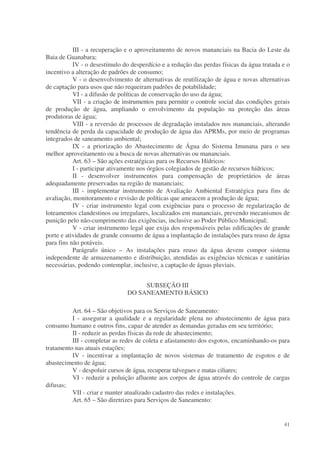 III - a recuperação e o aproveitamento de novos mananciais na Bacia do Leste da
Baia de Guanabara;
           IV - o desestímulo do desperdício e a redução das perdas físicas da água tratada e o
incentivo a alteração de padrões de consumo;
           V - o desenvolvimento de alternativas de reutilização de água e novas alternativas
de captação para usos que não requeiram padrões de potabilidade;
           VI - a difusão de políticas de conservação do uso da água;
           VII - a criação de instrumentos para permitir o controle social das condições gerais
de produção de água, ampliando o envolvimento da população na proteção das áreas
produtoras de água;
           VIII - a reversão de processos de degradação instalados nos mananciais, alterando
tendência de perda da capacidade de produção de água das APRMs, por meio de programas
integrados de saneamento ambiental;
           IX - a priorização do Abastecimento de Água do Sistema Imunana para o seu
melhor aproveitamento ou a busca de novas alternativas ou mananciais.
           Art. 63 – São ações estratégicas para os Recursos Hídricos:
           I - participar ativamente nos órgãos colegiados de gestão de recursos hídricos;
           II - desenvolver instrumentos para compensação de proprietários de áreas
adequadamente preservadas na região de mananciais;
           III - implementar instrumento de Avaliação Ambiental Estratégica para fins de
avaliação, monitoramento e revisão de políticas que ameacem a produção de água;
           IV - criar instrumento legal com exigências para o processo de regularização de
loteamentos clandestinos ou irregulares, localizados em mananciais, prevendo mecanismos de
punição pelo não-cumprimento das exigências, inclusive ao Poder Público Municipal;
           V - criar instrumento legal que exija dos responsáveis pelas edificações de grande
porte e atividades de grande consumo de água a implantação de instalações para reuso de água
para fins não potáveis.
           Parágrafo único – As instalações para reuso da água devem compor sistema
independente de armazenamento e distribuição, atendidas as exigências técnicas e sanitárias
necessárias, podendo contemplar, inclusive, a captação de águas pluviais.


                                    SUBSEÇÃO III
                               DO SANEAMENTO BÁSICO

          Art. 64 – São objetivos para os Serviços de Saneamento:
          I - assegurar a qualidade e a regularidade plena no abastecimento de água para
consumo humano e outros fins, capaz de atender as demandas geradas em seu território;
          II - reduzir as perdas físicas da rede de abastecimento;
          III - completar as redes de coleta e afastamento dos esgotos, encaminhando-os para
tratamento nas atuais estações;
          IV - incentivar a implantação de novos sistemas de tratamento de esgotos e de
abastecimento de água;
          V - despoluir cursos de água, recuperar talvegues e matas ciliares;
          VI - reduzir a poluição afluente aos corpos de água através do controle de cargas
difusas;
          VII - criar e manter atualizado cadastro das redes e instalações.
          Art. 65 – São diretrizes para Serviços de Saneamento:


                                                                                            41
 