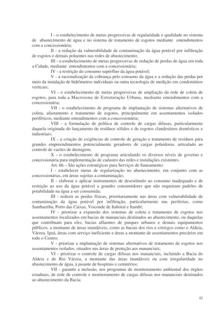 I - o estabelecimento de metas progressivas de regularidade e qualidade no sistema
de abastecimento de água e no sistema de tratamento de esgotos mediante entendimentos
com a concessionária;
           II - a redução da vulnerabilidade de contaminação da água potável por infiltração
de esgotos e demais poluentes nas redes de abastecimento;
           III - o estabelecimento de metas progressivas de redução de perdas de água em toda
a Cidade, mediante entendimentos com a concessionária;
           IV - a restrição do consumo supérfluo da água potável;
           V - a racionalização da cobrança pelo consumo da água e a redução das perdas por
meio da instalação de hidrômetros individuais ou outra tecnologia de medição em condomínios
verticais;
           VI - o estabelecimento de metas progressivas de ampliação da rede de coleta de
esgotos, para toda a Macrozona de Estruturação Urbana, mediante entendimentos com a
concessionária;
           VII - o estabelecimento de programa de implantação de sistemas alternativos de
coleta, afastamento e tratamento de esgotos, principalmente em assentamentos isolados
periféricos, mediante entendimentos com a concessionária;
           VIII - a formulação de política de controle de cargas difusas, particularmente
daquela originada do lançamento de resíduos sólidos e de esgotos clandestinos domésticos e
industriais;
           IX - a criação de exigências de controle de geração e tratamento de resíduos para
grandes empreendimentos potencialmente geradores de cargas poluidoras, articulado ao
controle de vazões de drenagem;
           X - o estabelecimento de programa articulando os diversos níveis de governo e
concessionária para implementação de cadastro das redes e instalações existentes.
           Art. 66 – São ações estratégicas para Serviços de Saneamento:
           I - estabelecer metas de regularização no abastecimento, em conjunto com as
concessionárias, em áreas sujeitas a contaminação;
           II - elaborar e aplicar instrumentos de desestímulo ao consumo inadequado e de
restrição ao uso da água potável a grandes consumidores que não requeiram padrões de
potabilidade na água a ser consumida;
           III - reduzir as perdas físicas, prioritariamente nas áreas com vulnerabilidade de
contaminação da água potável por infiltração, particularmente nas periferias, como
Sambaetiba, Porto das Caixas, Visconde de Itaboraí e Itambí;
           IV - priorizar a expansão dos sistemas de coleta e tratamento de esgotos nos
assentamentos localizados em bacias de mananciais destinados ao abastecimento, ou daquelas
que contribuam para eles, bacias afluentes de parques urbanos e demais equipamentos
públicos, a montante de áreas inundáveis, como as bacias dos rios e córregos como o Aldeia,
Várzea, Iguá, áreas com serviço ineficiente e áreas a montante de assentamentos precários em
todo o Centro;
           V - priorizar a implantação de sistemas alternativos de tratamento de esgotos nos
assentamentos isolados, situados nas áreas de proteção aos mananciais;
           VI - priorizar o controle de cargas difusas nos mananciais, incluindo a Bacia do
Aldeia e do Rio Várzea, a montante das áreas inundáveis ou com irregularidade no
abastecimento de água, à jusante de hospitais e cemitérios;
           VII - garantir a inclusão, nos programas de monitoramento ambiental dos órgãos
estaduais, de rede de controle e monitoramento de cargas difusas nos mananciais destinados
ao abastecimento da Bacia;


                                                                                          42
 