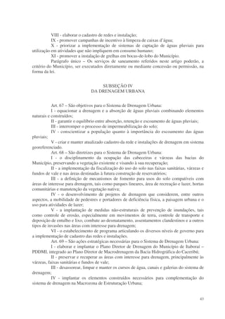 VIII - elaborar o cadastro de redes e instalação;
           IX - promover campanhas de incentivo à limpeza de caixas d’água;
           X - priorizar a implementação de sistemas de captação de águas pluviais para
utilização em atividades que não impliquem em consumo humano;
           XI - promover a instalação de grelhas em bocas-de-lobo do Município.
           Parágrafo único – Os serviços de saneamento referidos neste artigo poderão, a
critério do Município, ser executados diretamente ou mediante concessão ou permissão, na
forma da lei.


                                    SUBSEÇÃO IV
                                DA DRENAGEM URBANA


           Art. 67 – São objetivos para o Sistema de Drenagem Urbana:
           I - equacionar a drenagem e a absorção de águas pluviais combinando elementos
naturais e construídos;
           II - garantir o equilíbrio entre absorção, retenção e escoamento de águas pluviais;
           III - interromper o processo de impermeabilização do solo;
           IV - conscientizar a população quanto à importância do escoamento das águas
pluviais;
           V - criar e manter atualizado cadastro da rede e instalações de drenagem em sistema
georeferenciado.
           Art. 68 – São diretrizes para o Sistema de Drenagem Urbana:
           I - o disciplinamento da ocupação das cabeceiras e várzeas das bacias do
Município, preservando a vegetação existente e visando à sua recuperação;
           II - a implementação da fiscalização do uso do solo nas faixas sanitárias, várzeas e
fundos de vale e nas áreas destinadas à futura construção de reservatórios;
           III - a definição de mecanismos de fomento para usos do solo compatíveis com
áreas de interesse para drenagem, tais como parques lineares, área de recreação e lazer, hortas
comunitárias e manutenção da vegetação nativa;
           IV - o desenvolvimento de projetos de drenagem que considerem, entre outros
aspectos, a mobilidade de pedestres e portadores de deficiência física, a paisagem urbana e o
uso para atividades de lazer;
           V - a implantação de medidas não-estruturais de prevenção de inundações, tais
como controle de erosão, especialmente em movimentos de terra, controle de transporte e
deposição de entulho e lixo, combate ao desmatamento, assentamentos clandestinos e a outros
tipos de invasões nas áreas com interesse para drenagem;
           VI - o estabelecimento de programa articulando os diversos níveis de governo para
a implementação de cadastro das redes e instalações.
           Art. 69 – São ações estratégicas necessárias para o Sistema de Drenagem Urbana:
           I - elaborar e implantar o Plano Diretor de Drenagem do Município de Itaboraí –
PDDMI, integrado ao Plano Diretor de Macrodrenagem da Bacia Hidrográfica do Caceribú;
           II - preservar e recuperar as áreas com interesse para drenagem, principalmente às
várzeas, faixas sanitárias e fundos de vale;
           III - desassorear, limpar e manter os cursos de água, canais e galerias do sistema de
drenagem;
           IV - implantar os elementos construídos necessários para complementação do
sistema de drenagem na Macrozona de Estruturação Urbana;


                                                                                             43
 