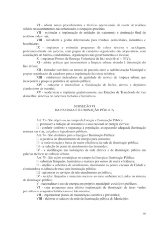 VI - adotar novos procedimentos e técnicas operacionais de coleta de resíduos
sólidos em assentamentos não urbanizados e ocupações precárias;
           VII - estimular a implantação de unidades de tratamento e destinação final de
resíduos industriais;
           VIII - introduzir a gestão diferenciada para resíduos domiciliares, industriais e
hospitalares;
           IX - implantar e estimular programas de coleta seletiva e reciclagem,
preferencialmente em parceria, com grupos de catadores organizados em cooperativas, com
associações de bairros, condomínios, organizações não governamentais e escolas;
           X - implantar Pontos de Entrega Voluntária de lixo reciclável – PEVs;
           XI - adotar práticas que incrementem a limpeza urbana visando à diminuição do
lixo difuso;
           XII - formular convênio ou termos de parceria entre a Administração Municipal e
grupos organizados de catadores para a implantação da coleta seletiva;
           XIII - estabelecer indicadores de qualidade do serviço de limpeza urbana que
incorporem a pesquisa periódica de opinião pública;
           XIV - cadastrar e intensificar a fiscalização de lixões, aterros e depósitos
clandestinos de material;
           XV - modernizar e implantar gradativamente, nas Estações de Transbordo de lixo
domiciliar, sistemas de cobertura fechados e herméticos.


                                 SUBSEÇÃO VI
                       DA ENERGIA E ILUMINAÇÃO PÚBLICA


           Art. 73 - São objetivos no campo da Energia e Iluminação Pública:
           I - promover a redução de consumo e o uso racional de energia elétrica;
           II - conferir conforto e segurança à população, assegurando adequada iluminação
noturna nas vias, calçadas e logradouros públicos.
           Art. 74 - São diretrizes para a Energia e Iluminação Pública:
           I - a garantia do abastecimento de energia para consumo;
           II - a modernização e busca de maior eficiência da rede de iluminação pública;
           III - a redução do prazo de atendimento das demandas;
           IV - a viabilização das instalações da rede elétrica e de iluminação pública em
galerias técnicas no subsolo urbano.
           Art. 75 - São ações estratégicas no campo da Energia e Iluminação Pública:
           I - substituir lâmpadas, luminárias e reatores por outros de maior eficiência;
           II - ampliar a cobertura de atendimento, iluminando os pontos escuros da Cidade e
eliminando a existência de ruas sem iluminação pública;
           III - aprimorar os serviços de tele-atendimento ao público;
           IV - reciclar lâmpadas e materiais nocivos ao meio ambiente utilizados no sistema
de iluminação pública;
           V - racionalizar o uso de energia em próprios municipais e edifícios públicos;
           VI - criar programas para efetiva implantação de iluminação de áreas verdes
previstas em conjuntos habitacionais e loteamentos;
           VII - implementar planos de manutenção corretiva e preventiva;
           VIII - elaborar o cadastro da rede de iluminação pública do Município;



                                                                                         46
 