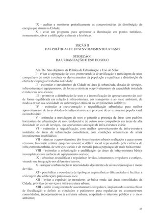 IX - auditar e monitorar periodicamente as concessionárias de distribuição de
energia que atuam na Cidade;
          X - criar um programa para aprimorar a iluminação em pontos turísticos,
monumentos, obras e edificações culturais e históricas.


                                    SEÇÃO II
                  DAS POLÍTICAS DE DESENVOLVIMENTO URBANO

                                    SUBSEÇÃO I
                           DA URBANIZAÇÃO E USO DO SOLO


           Art. 76 - São objetivos da Política de Urbanização e Uso do Solo:
           I - evitar a segregação de usos promovendo a diversificação e mesclagem de usos
compatíveis de modo a reduzir os deslocamentos da população e equilibrar a distribuição da
oferta de emprego e trabalho na Cidade;
           II - estimular o crescimento da Cidade na área já urbanizada, dotada de serviços,
infra-estrutura e equipamentos, de forma a otimizar o aproveitamento da capacidade instalada
e reduzir os seus custos;
           III - promover a distribuição de usos e a intensificação do aproveitamento do solo
de forma equilibrada em relação à infra-estrutura, aos transportes e ao meio ambiente, de
modo a evitar sua ociosidade ou sobrecarga e otimizar os investimentos coletivos;
           IV - estimular a reestruturação e requalificação urbanística para melhor
aproveitamento de áreas dotadas de infra-estrutura em processo de esvaziamento populacional
ou imobiliário;
           V - estimular a mesclagem de usos e garantir a presença de áreas com padrões
horizontais de urbanização de uso residencial e de outros usos compatíveis em áreas de alta
densidade de usos de serviços, que apresentam saturação da infra-estrutura viária;
           VI - estimular a requalificação, com melhor aproveitamento da infra-estrutura
instalada, de áreas de urbanização consolidada, com condições urbanísticas de atrair
investimentos imobiliários;
           VII - otimizar o aproveitamento dos investimentos urbanos realizados e gerar novos
recursos, buscando reduzir progressivamente o déficit social representado pela carência de
infra-estrutura urbana, de serviços sociais e de moradia para a população de mais baixa renda;
           VIII - estimular a urbanização e qualificação de áreas de infra-estrutura básica
incompleta e com carência de equipamentos sociais;
           IX - urbanizar, requalificar e regularizar favelas, loteamentos irregulares e cortiços,
visando sua integração nos diferentes bairros;
           X - adequar a urbanização às necessidades decorrentes de novas tecnologias e modo
de vida;
           XI - possibilitar a ocorrência de tipologias arquitetônicas diferenciadas e facilitar a
reciclagem das edificações para novos usos;
           XII - evitar a expulsão de moradores de baixa renda das áreas consolidadas da
Cidade, providas de serviços e infra-estrutura urbana;
           XIII - coibir o surgimento de assentamentos irregulares, implantando sistema eficaz
de fiscalização e definir as condições e parâmetros para regularizar os assentamentos
consolidados, incorporando-os à estrutura urbana, respeitado o interesse público e o meio
ambiente;


                                                                                               47
 