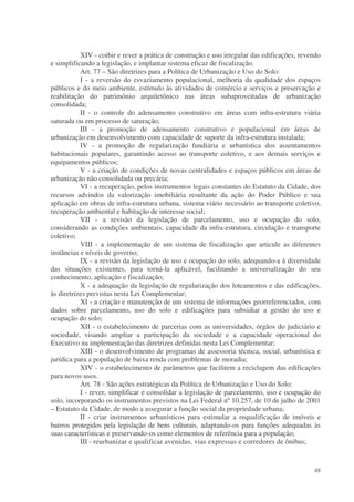 XIV - coibir e rever a prática de construção e uso irregular das edificações, revendo
e simplificando a legislação, e implantar sistema eficaz de fiscalização.
           Art. 77 – São diretrizes para a Política de Urbanização e Uso do Solo:
           I - a reversão do esvaziamento populacional, melhoria da qualidade dos espaços
públicos e do meio ambiente, estímulo às atividades de comércio e serviços e preservação e
reabilitação do patrimônio arquitetônico nas áreas subaproveitadas de urbanização
consolidada;
           II - o controle do adensamento construtivo em áreas com infra-estrutura viária
saturada ou em processo de saturação;
           III - a promoção de adensamento construtivo e populacional em áreas de
urbanização em desenvolvimento com capacidade de suporte da infra-estrutura instalada;
           IV - a promoção de regularização fundiária e urbanística dos assentamentos
habitacionais populares, garantindo acesso ao transporte coletivo, e aos demais serviços e
equipamentos públicos;
           V - a criação de condições de novas centralidades e espaços públicos em áreas de
urbanização não consolidada ou precária;
           VI - a recuperação, pelos instrumentos legais constantes do Estatuto da Cidade, dos
recursos advindos da valorização imobiliária resultante da ação do Poder Público e sua
aplicação em obras de infra-estrutura urbana, sistema viário necessário ao transporte coletivo,
recuperação ambiental e habitação de interesse social;
           VII - a revisão da legislação de parcelamento, uso e ocupação do solo,
considerando as condições ambientais, capacidade da infra-estrutura, circulação e transporte
coletivo;
           VIII - a implementação de um sistema de fiscalização que articule as diferentes
instâncias e níveis de governo;
           IX - a revisão da legislação de uso e ocupação do solo, adequando-a à diversidade
das situações existentes, para torná-la aplicável, facilitando a universalização do seu
conhecimento, aplicação e fiscalização;
           X - a adequação da legislação de regularização dos loteamentos e das edificações,
às diretrizes previstas nesta Lei Complementar;
           XI - a criação e manutenção de um sistema de informações georreferenciados, com
dados sobre parcelamento, uso do solo e edificações para subsidiar a gestão do uso e
ocupação do solo;
           XII - o estabelecimento de parcerias com as universidades, órgãos do judiciário e
sociedade, visando ampliar a participação da sociedade e a capacidade operacional do
Executivo na implementação das diretrizes definidas nesta Lei Complementar;
           XIII - o desenvolvimento de programas de assessoria técnica, social, urbanística e
jurídica para a população de baixa renda com problemas de moradia;
           XIV - o estabelecimento de parâmetros que facilitem a reciclagem das edificações
para novos usos.
           Art. 78 - São ações estratégicas da Política de Urbanização e Uso do Solo:
           I - rever, simplificar e consolidar a legislação de parcelamento, uso e ocupação do
solo, incorporando os instrumentos previstos na Lei Federal nº 10.257, de 10 de julho de 2001
– Estatuto da Cidade, de modo a assegurar a função social da propriedade urbana;
           II - criar instrumentos urbanísticos para estimular a requalificação de imóveis e
bairros protegidos pela legislação de bens culturais, adaptando-os para funções adequadas às
suas características e preservando-os como elementos de referência para a população;
           III - reurbanizar e qualificar avenidas, vias expressas e corredores de ônibus;


                                                                                             48
 