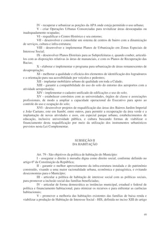 IV - recuperar e urbanizar as porções da APA onde esteja permitido o uso urbano;
           V - criar Operações Urbanas Consorciadas para revitalizar áreas desocupadas ou
inadequadamente ocupadas;
           VI - requalificar o Centro Histórico e seu entorno;
           VII - desenvolver e consolidar um sistema de centros de bairro com a dinamização
de serviços, cultura e infra-estrutura;
           VIII - desenvolver e implementar Planos de Urbanização em Zonas Especiais de
Interesse Social;
           IX - desenvolver Planos Distritais para as Subprefeituras e, quando couber, articulá-
los com as disposições relativas às áreas de mananciais, e com os Planos de Recuperação das
Bacias;
           X - elaborar e implementar o programa para urbanização de áreas remanescentes de
desapropriação;
           XI - melhorar a qualidade e eficácia dos elementos de identificação dos logradouros
e a orientação para sua acessibilidade por veículos e pedestres;
           XII - implantar mobiliário urbano de qualidade em toda a Cidade;
           XIII - garantir a compatibilidade do uso do solo do entorno dos aeroportos com a
atividade aeroportuária;
           XIV - implementar o cadastro unificado de edificações e uso do solo;
           XV - estabelecer convênios com as universidades, órgãos de classe e associações
profissionais, de modo a ampliar a capacidade operacional do Executivo para apoio ao
controle do uso e ocupação do solo;
           XVI - desenvolver projetos de requalificação das áreas dos Bairros Jardim Imperial
e João Caetano, este em Itambí, entre outros, para permitir a recuperação da área verde e a
implantação de novas atividades e usos, em especial parque urbano, estabelecimentos de
educação, inclusive universidade pública, e cultura buscando formas de viabilizar o
financiamento desta requalificação por meio da utilização dos instrumentos urbanísticos
previstos nesta Lei Complementar.



                                       SUBSEÇÃO II
                                      DA HABITAÇÃO


           Art. 79 - São objetivos da política de habitação do Município:
           I - assegurar o direito à moradia digna como direito social, conforme definido no
artigo 6º da Constituição da República;
           II - garantir o melhor aproveitamento da infra-estrutura instalada e do patrimônio
construído, visando a uma maior racionalidade urbana, econômica e paisagística, e evitando
deseconomias para o Município;
           III - articular a política de habitação de interesse social com as políticas sociais,
para promover a inclusão social das famílias beneficiadas;
           IV - articular de forma democrática as instâncias municipal, estadual e federal de
política e financiamento habitacional, para otimizar os recursos e para enfrentar as carências
habitacionais;
           V - promover a melhoria das habitações existentes das famílias de baixa renda e
viabilizar a produção de Habitação de Interesse Social - HIS, definida no inciso XIII do artigo



                                                                                             49
 