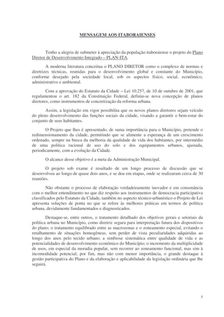 MENSAGEM AOS ITABORAIENSES


       Tenho a alegria de submeter à apreciação da população itaboraiense o projeto do Plano
Diretor de Desenvolvimento Integrado – PLAN-ITA.
        A moderna literatura conceitua o PLANO DIRETOR como o complexo de normas e
diretrizes técnicas, reunidas para o desenvolvimento global e constante do Município,
conforme desejado pela sociedade local, sob os aspectos físico, social, econômico,
administrativo e ambiental.
        Com a aprovação do Estatuto da Cidade – Lei 10.257, de 10 de outubro de 2001, que
regulamentou o art. 182 da Constituição Federal, definiu-se nova concepção de planos
diretores, como instrumentos de concretização da reforma urbana.
       Assim, a legislação em vigor possibilita que os novos planos diretores sejam veículo
do pleno desenvolvimento das funções sociais da cidade, visando a garantir o bem-estar do
conjunto de seus habitantes.
       O Projeto que lhes é apresentado, de suma importância para o Município, pretende o
redimensionamento da cidade, permitindo que se alimente a esperança de um crescimento
ordenado, sempre na busca da melhoria da qualidade de vida dos habitantes, por intermédio
de uma política racional de uso do solo e dos equipamentos urbanos, ajustada,
periodicamente, com a evolução da Cidade.
       O alcance desse objetivo é a meta da Administração Municipal.
       O projeto sob exame é resultado de um longo processo de discussão que se
desenvolveu ao longo de quase dois anos, e se deu em etapas, onde se realizaram cerca de 30
reuniões.
        Não obstante o processo de elaboração verdadeiramente inovador e em consonância
com o melhor entendimento no que diz respeito aos instrumentos de democracia participativa
classificados pelo Estatuto da Cidade, também no aspecto técnico-urbanístico o Projeto de Lei
apresenta soluções de ponta no que se refere às melhores práticas em termos de política
urbana, devidamente fundamentados e diagnosticados.
        Destaque-se, entre outros, o tratamento detalhado dos objetivos gerais e setoriais da
política urbana no Município, como diretriz segura para interpretação futura dos dispositivos
do plano; o tratamento equilibrado entre as macrozonas e o zoneamento especial, evitando o
retalhamento de situações homogêneas, sem perder de vista peculiaridades adquiridas ao
longo dos anos pelo tecido urbano; a simbiose sistemática entre qualidade de vida e as
potencialidades de desenvolvimento econômico do Município; o incremento da multiplicidade
de usos, em especial da moradia popular, sem recorrer ao zoneamento funcional, mas sim à
incomodidade potencial; por fim, mas não com menor importância, o grande destaque à
gestão participativa do Plano e da elaboração e aplicabilidade da legislação ordinária que lhe
seguirá.




                                                                                            5
 
