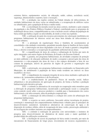 estrutura básica, equipamentos sociais, de educação, saúde, cultura, assistência social,
segurança, abastecimento e esportes, lazer e recreação;
            VI - a produção, nas regiões centrais da Cidade dotadas de infra-estrutura, de
unidades habitacionais em áreas vazias ou subutilizadas, e a recuperação de edifícios vazios
ou subutilizados, para a população de baixa e média renda;
            VII - a consolidação da moradia social nas áreas centrais, mediante a ação conjunta
da população e dos Poderes Públicos Estadual e Federal, contribuindo para os programas de
reabilitação dessas áreas, compatibilizando-as com a inclusão social e urbana da população de
baixa renda que habita a região ou nela trabalha, de modo a evitar sua expulsão;
            VIII - a utilização de parte dos recursos provenientes da valorização imobiliária em
programas habitacionais de interesse social nas áreas bem dotadas de infra-estrutura e
serviços urbanos;
            IX - a promoção da regularização física e fundiária de assentamentos já
consolidados e das unidades construídas, garantindo moradia digna às famílias de baixa renda;
            X - a intervenção em áreas degradadas e de risco, de modo a garantir a integridade
física, o direito à moradia e a recuperação da qualidade ambiental dessas áreas;
            XI - a requalificação de áreas de cortiços e urbanização de favelas por meio de
ações integradas com outros órgãos da Prefeitura, do Estado e do Governo Federal;
            XII - a garantia, nos programas habitacionais, de atividades conjuntas de proteção
ao meio ambiente e de educação ambiental, de modo a assegurar a preservação das áreas de
mananciais e a não-ocupação das áreas de risco e dos espaços destinados a bens de uso
comum da população, através de parcerias de órgãos de governo e organizações não
governamentais;
            XIII - a priorização, nos programas habitacionais coordenados ou financiados pelo
Município, do atendimento à população de baixa renda residente em imóveis ou áreas
insalubres e de risco;
            XIV - o impedimento da ocupação irregular de novas áreas mediante a aplicação de
normas e de instrumentos urbanísticos e de fiscalização;
            XV - o estabelecimento de parâmetros físicos de moradia social, índices
urbanísticos e de procedimentos de aprovação de projetos, de forma a facilitar a produção
habitacional pela iniciativa privada;
            XVI - o estímulo às alternativas de associação ou cooperação entre moradores para
a efetivação de programas habitacionais, incentivando a participação social e a autogestão
como controle social sobre o processo produtivo e medida para o barateamento dos custos
habitacionais e de infra-estrutura, além da produção cooperativada;
            XVII - a otimização da infra-estrutura e a redução dos custos de urbanização dos
programas habitacionais;
            XVIII - o respeito ao meio ambiente, buscando adotar tecnologias de projeto,
construção e manutenção dos empreendimentos habitacionais voltados para os princípios do
desenvolvimento sustentável, incluindo-se alternativas de conservação de água e de
disposição de resíduos sólidos, além de recuperação de áreas verdes, preservação ambiental e
de reciclagem dos resíduos inerentes aos empreendimentos;
            XIX - o estímulo à realização de parcerias com universidades e institutos de
pesquisa para desenvolvimento de alternativas de menor custo e maior qualidade e
produtividade das edificações residenciais;
            XX - a facilitação do acesso da população de baixa renda à moradia, por meio de
mecanismos de financiamento de longo prazo, investimento de recursos orçamentários a




                                                                                             51
 