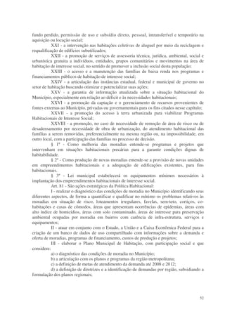 fundo perdido, permissão de uso e subsídio direto, pessoal, intransferível e temporário na
aquisição ou locação social;
           XXI - a intervenção nas habitações coletivas de aluguel por meio da reciclagem e
requalificação de edifícios subutilizados;
           XXII - a promoção de serviços de assessoria técnica, jurídica, ambiental, social e
urbanística gratuita a indivíduos, entidades, grupos comunitários e movimentos na área de
habitação de interesse social, no sentido de promover a inclusão social desta população;
           XXIII - o acesso e a manutenção das famílias de baixa renda nos programas e
financiamentos públicos de habitação de interesse social;
           XXIV - a articulação das instâncias estadual, federal e municipal de governo no
setor de habitação buscando otimizar e potencializar suas ações;
           XXV - a garantia de informação atualizada sobre a situação habitacional do
Município, especialmente em relação ao déficit e às necessidades habitacionais;
           XXVI - a promoção da captação e o gerenciamento de recursos provenientes de
fontes externas ao Município, privadas ou governamentais para os fins citados nesse capítulo;
           XXVII - a promoção do acesso à terra urbanizada para viabilizar Programas
Habitacionais de Interesse Social;
           XXVIII - a promoção, no caso de necessidade de remoção de área de risco ou de
desadensamento por necessidade de obra de urbanização, do atendimento habitacional das
famílias a serem removidas, preferencialmente na mesma região ou, na impossibilidade, em
outro local, com a participação das famílias no processo de decisão.
           § 1º - Como melhoria das moradias entende-se programas e projetos que
intervenham em situações habitacionais precárias para a garantir condições dignas de
habitabilidade.
           § 2º - Como produção de novas moradias entende-se a provisão de novas unidades
em empreendimentos habitacionais e a adequação de edificações existentes, para fins
habitacionais.
           § 3º - Lei municipal estabelecerá os equipamentos mínimos necessários à
implantação dos empreendimentos habitacionais de interesse social.
           Art. 81 - São ações estratégicas da Política Habitacional:
           I - realizar o diagnóstico das condições de moradia no Município identificando seus
diferentes aspectos, de forma a quantificar e qualificar no mínimo os problemas relativos às
moradias em situação de risco, loteamentos irregulares, favelas, sem-teto, cortiços, co-
habitações e casas de cômodos, áreas que apresentam ocorrências de epidemias, áreas com
alto índice de homicídios, áreas com solo contaminado, áreas de interesse para preservação
ambiental ocupadas por moradia em bairros com carência de infra-estrutura, serviços e
equipamentos;
           II - atuar em conjunto com o Estado, a União e a Caixa Econômica Federal para a
criação de um banco de dados de uso compartilhado com informações sobre a demanda e
oferta de moradias, programas de financiamento, custos de produção e projetos;
           III - elaborar o Plano Municipal de Habitação, com participação social e que
considere:
           a) o diagnóstico das condições de moradia no Município;
           b) a articulação com os planos e programas da região metropolitana;
           c) a definição de metas de atendimento da demanda até 2008 e 2012;
           d) a definição de diretrizes e a identificação de demandas por região, subsidiando a
formulação dos planos regionais;




                                                                                            52
 