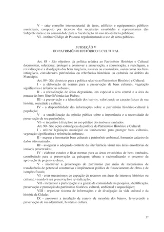 V – criar conselho intersecretarial de áreas, edifícios e equipamentos públicos
municipais, composto por técnicos das secretarias envolvidas e representantes das
Subprefeituras e da comunidade para a fiscalização do uso desses bens públicos;
         VI - instituir Código de Posturas regulamentando o uso de áreas públicas.


                                 SUBSEÇÃO V
                      DO PATRIMÔNIO HISTÓRICO E CULTURAL


           Art. 88 - São objetivos da política relativa ao Patrimônio Histórico e Cultural
documentar, selecionar, proteger e promover a preservação, a conservação, a reciclagem, a
revitalização e a divulgação dos bens tangíveis, naturais ou construídos, assim como dos bens
intangíveis, considerados patrimônios ou referências históricas ou culturais no âmbito do
Município.
           Art. 89 - São diretrizes para a política relativa ao Patrimônio Histórico e Cultural:
           I - a elaboração de normas para a preservação de bens culturais, vegetação
significativa e referências urbanas;
           II - a revitalização de áreas degradadas, em especial a área central e a área da
estrada de ferro Niterói/Venda das Pedras;
           III - a preservação e a identidade dos bairros, valorizando as características de sua
história, sociedade e cultura;
           IV - a disponibilidade das informações sobre o patrimônio histórico-cultural à
população;
           V - a sensibilização da opinião pública sobre a importância e a necessidade de
preservação de seu patrimônio;
           VI - o incentivo à fruição e ao uso público dos imóveis tombados.
           Art. 90 - São ações estratégicas da política do Patrimônio Histórico e Cultural:
           I - utilizar legislação municipal ou tombamento para proteger bens culturais,
vegetação significativa e referências urbanas;
           II - mapear e inventariar bens culturais e patrimônio ambiental, formando cadastro de
dados informatizado;
           III - assegurar o adequado controle da interferência visual nas áreas envoltórias de
imóveis preservados;
           IV - elaborar estudos e fixar normas para as áreas envoltórias de bens tombados,
contribuindo para a preservação da paisagem urbana e racionalizando o processo de
aprovação de projetos e obras;
           V - incentivar a preservação do patrimônio por meio de mecanismos de
transferência de potencial construtivo e implementar política de financiamento de obras e de
isenções fiscais;
           VI - criar mecanismos de captação de recursos em áreas de interesse histórico ou
cultural, visando à sua preservação e revitalização;
           VII - incentivar a participação e a gestão da comunidade na pesquisa, identificação,
preservação e promoção do patrimônio histórico, cultural, ambiental e arqueológico;
           VIII - organizar sistema de informações e de divulgação da vida cultural e da
história da Cidade;
           IX - promover a instalação de centros de memória dos bairros, favorecendo a
preservação de sua identidade, história e cultura.



                                                                                             57
 