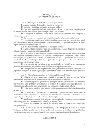 SUBSEÇÃO VI
                                  DA PAISAGEM URBANA


           Art. 91 - São objetivos da Política de Paisagem Urbana:
           I - garantir o direito do cidadão à fruição da paisagem;
           II - garantir a qualidade ambiental do espaço público;
           III - garantir a possibilidade de identificação, leitura e apreensão da paisagem e
de seus elementos constitutivos, públicos e privados, pelo cidadão;
           IV - assegurar o equilíbrio visual entre os diversos elementos que compõem a
paisagem urbana;
           V - favorecer a preservação do patrimônio cultural e ambiental urbano;
           VI - disciplinar o uso do espaço público pelo setor privado, em caráter excepcional,
subordinando-o a projeto urbanístico previamente estabelecido, segundo parâmetros legais
expressamente discriminados em lei.
           Art. 92 - São diretrizes da Política de Paisagem Urbana:
           I - a criação de instrumentos técnicos, institucionais e legais de gestão da paisagem
urbana, eficazes, visando garantir sua qualidade;
           II - a disciplina do ordenamento dos elementos componentes da paisagem urbana,
assegurando o equilíbrio visual entre os diversos elementos que a compõem, favorecendo a
preservação do patrimônio cultural e ambiental urbano e garantindo ao cidadão a
possibilidade de identificação, leitura e apreensão da paisagem e de seus elementos
constitutivos, públicos e privados;
           III - a garantia da participação da comunidade na identificação, valorização,
preservação e conservação dos elementos significativos da paisagem urbana;
           IV - a implementação de programas de educação ambiental visando conscientizar a
população a respeito da valorização da paisagem urbana como fator de melhoria da qualidade
de vida.
           Art. 93 - São ações estratégicas da Política de Paisagem Urbana:
           I - elaborar normas e programas específicos para os distintos setores da Cidade
considerando a diversidade da paisagem nas várias regiões que a compõem;
           II - elaborar legislação que trate da paisagem urbana, disciplinando os elementos
presentes nas áreas públicas, considerando as normas de ocupação das áreas privadas e a
volumetria das edificações que, no conjunto, são formadores da paisagem urbana;
           III - criar novos padrões, mais restritivos, de comunicação institucional, informativa
ou indicativa;
           IV - estabelecer parâmetros de dimensões, posicionamento, quantidade e
interferência mais adequados à sinalização de trânsito, aos elementos construídos e à
vegetação, considerando a capacidade de suporte da região;
           V - estabelecer normas e diretrizes para implantação dos elementos componentes da
paisagem urbana nos eixos estruturais estabelecidos neste Plano;
           VI - criar mecanismos eficazes de fiscalização sobre as diversas intervenções na
paisagem urbana;
           VII - a revisão da Lei de Parcelamento, Uso e Ocupação do Solo e os Planos
Regionais poderão estabelecer as áreas onde será permitida a instalação de publicidade
exterior, considerando as características físicas, paisagísticas e ambientais de cada área.


                                       SUBSEÇÃO VII


                                                                                              58
 