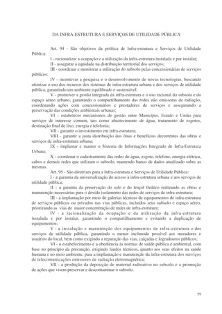DA INFRA-ESTRUTURA E SERVIÇOS DE UTILIDADE PÚBLICA


            Art. 94 - São objetivos da política de Infra-estrutura e Serviços de Utilidade
Pública:
            I - racionalizar a ocupação e a utilização da infra-estrutura instalada e por instalar;
            II - assegurar a eqüidade na distribuição territorial dos serviços;
            III - coordenar e monitorar a utilização do subsolo pelas concessionárias de serviços
públicos;
           IV - incentivar a pesquisa e o desenvolvimento de novas tecnologias, buscando
otimizar o uso dos recursos dos sistemas de infra-estrutura urbana e dos serviços de utilidade
pública, garantindo um ambiente equilibrado e sustentável;
           V - promover a gestão integrada da infra-estrutura e o uso racional do subsolo e do
espaço aéreo urbano, garantindo o compartilhamento das redes não emissoras de radiação,
coordenando ações com concessionários e prestadores de serviços e assegurando a
preservação das condições ambientais urbanas;
           VI - estabelecer mecanismos de gestão entre Município, Estado e União para
serviços de interesse comum, tais como abastecimento de água, tratamento de esgotos,
destinação final de lixo, energia e telefonia;
           VII - garantir o investimento em infra-estrutura;
           VIII - garantir a justa distribuição dos ônus e benefícios decorrentes das obras e
serviços de infra-estrutura urbana;
           IX - implantar e manter o Sistema de Informações Integrado de Infra-Estrutura
Urbana;
           X - coordenar o cadastramento das redes de água, esgoto, telefone, energia elétrica,
cabos e demais redes que utilizam o subsolo, mantendo banco de dados atualizado sobre as
mesmas.
           Art. 95 - São diretrizes para a Infra-estrutura e Serviços de Utilidade Pública:
           I - a garantia da universalização do acesso à infra-estrutura urbana e aos serviços de
utilidade pública;
           II - a garantia da preservação do solo e do lençol freático realizando as obras e
manutenção necessárias para o devido isolamento das redes de serviços de infra-estrutura;
           III - a implantação por meio de galerias técnicas de equipamentos de infra-estrutura
de serviços públicos ou privados nas vias públicas, incluídos seus subsolo e espaço aéreo,
priorizando as vias de maior concentração de redes de infra-estrutura;
           IV - a racionalização da ocupação e da utilização da infra-estrutura
instalada e por instalar, garantindo o compartilhamento e evitando a duplicação de
equipamentos;
           V - a instalação e manutenção dos equipamentos de infra-estrutura e dos
serviços de utilidade pública, garantindo o menor incômodo possível aos moradores e
usuários do local, bem como exigindo a reparação das vias, calçadas e logradouros públicos;
           VI - o estabelecimento e a obediência às normas de saúde pública e ambiental, com
base no princípio da precaução, exigindo laudos técnicos, quanto aos seus efeitos na saúde
humana e no meio ambiente, para a implantação e manutenção da infra-estrutura dos serviços
de telecomunicações emissores de radiação eletromagnética;
           VII - a proibição da deposição de material radioativo no subsolo e a promoção
de ações que visem preservar e descontaminar o subsolo.




                                                                                                59
 
