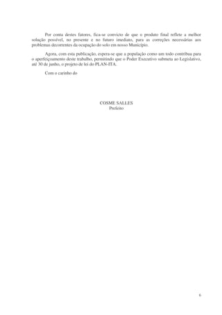 Por conta destes fatores, fica-se convicto de que o produto final reflete a melhor
solução possível, no presente e no futuro imediato, para as correções necessárias aos
problemas decorrentes da ocupação do solo em nosso Município.
        Agora, com esta publicação, espera-se que a população como um todo contribua para
o aperfeiçoamento deste trabalho, permitindo que o Poder Executivo submeta ao Legislativo,
até 30 de junho, o projeto de lei do PLAN-ITA.
       Com o carinho do




                                    COSME SALLES
                                       Prefeito




                                                                                        6
 