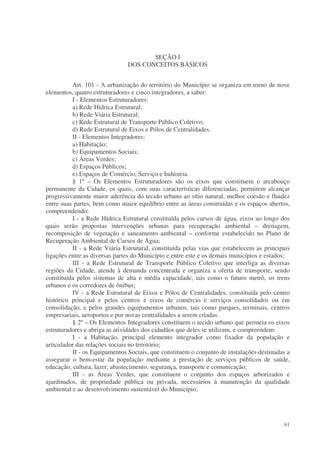 SEÇÃO I
                               DOS CONCEITOS BÁSICOS


          Art. 101 - A urbanização do território do Município se organiza em torno de nove
elementos, quatro estruturadores e cinco integradores, a saber:
          I - Elementos Estruturadores:
          a) Rede Hídrica Estrutural;
          b) Rede Viária Estrutural;
          c) Rede Estrutural de Transporte Público Coletivo;
          d) Rede Estrutural de Eixos e Pólos de Centralidades.
          II - Elementos Integradores:
          a) Habitação;
          b) Equipamentos Sociais;
          c) Áreas Verdes;
          d) Espaços Públicos;
          e) Espaços de Comércio, Serviço e Indústria.
          § 1º – Os Elementos Estruturadores são os eixos que constituem o arcabouço
permanente da Cidade, os quais, com suas características diferenciadas, permitem alcançar
progressivamente maior aderência do tecido urbano ao sítio natural, melhor coesão e fluidez
entre suas partes, bem como maior equilíbrio entre as áreas construídas e os espaços abertos,
compreendendo:
          I - a Rede Hídrica Estrutural constituída pelos cursos de água, eixos ao longo dos
quais serão propostas intervenções urbanas para recuperação ambiental – drenagem,
recomposição de vegetação e saneamento ambiental – conforme estabelecido no Plano de
Recuperação Ambiental de Cursos de Água;
          II - a Rede Viária Estrutural, constituída pelas vias que estabelecem as principais
ligações entre as diversas partes do Município e entre este e os demais municípios e estados;
          III - a Rede Estrutural de Transporte Público Coletivo que interliga as diversas
regiões da Cidade, atende à demanda concentrada e organiza a oferta de transporte, sendo
constituída pelos sistemas de alta e média capacidade, tais como o futuro metrô, os trens
urbanos e os corredores de ônibus;
          IV - a Rede Estrutural de Eixos e Pólos de Centralidades, constituída pelo centro
histórico principal e pelos centros e eixos de comércio e serviços consolidados ou em
consolidação, e pelos grandes equipamentos urbanos, tais como parques, terminais, centros
empresariais, aeroportos e por novas centralidades a serem criadas.
          § 2º – Os Elementos Integradores constituem o tecido urbano que permeia os eixos
estruturadores e abriga as atividades dos cidadãos que deles se utilizam, e compreendem:
          I - a Habitação, principal elemento integrador como fixador da população e
articulador das relações sociais no território;
          II - os Equipamentos Sociais, que constituem o conjunto de instalações destinadas a
assegurar o bem-estar da população mediante a prestação de serviços públicos de saúde,
educação, cultura, lazer, abastecimento, segurança, transporte e comunicação;
          III - as Áreas Verdes, que constituem o conjunto dos espaços arborizados e
ajardinados, de propriedade pública ou privada, necessários à manutenção da qualidade
ambiental e ao desenvolvimento sustentável do Município;




                                                                                          61
 