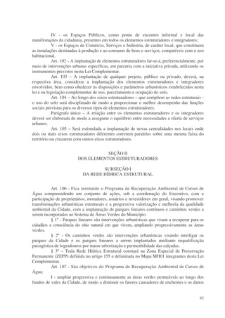 IV - os Espaços Públicos, como ponto de encontro informal e local das
manifestações da cidadania, presentes em todos os elementos estruturadores e integradores;
            V - os Espaços de Comércio, Serviços e Indústria, de caráter local, que constituem
as instalações destinadas à produção e ao consumo de bens e serviços, compatíveis com o uso
habitacional.
            Art. 102 - A implantação de elementos estruturadores far-se-á, preferencialmente, por
meio de intervenções urbanas específicas, em parceria com a iniciativa privada, utilizando os
instrumentos previstos nesta Lei Complementar.
            Art. 103 – A implantação de qualquer projeto, público ou privado, deverá, na
respectiva área, considerar a implantação dos elementos estruturadores e integradores
envolvidos, bem como obedecer às disposições e parâmetros urbanísticos estabelecidos nesta
lei e na legislação complementar de uso, parcelamento e ocupação do solo.
            Art. 104 – Ao longo dos eixos estruturadores – que compõem as redes estruturais -
o uso do solo será disciplinado de modo a proporcionar o melhor desempenho das funções
sociais previstas para os diversos tipos de elementos estruturadores.
            Parágrafo único – A relação entre os elementos estruturadores e os integradores
deverá ser elaborada de modo a assegurar o equilíbrio entre necessidades e oferta de serviços
urbanos.
            Art. 105 – Será estimulada a implantação de novas centralidades nos locais onde
dois ou mais eixos estruturadores diferentes correrem paralelos sobre uma mesma faixa do
território ou cruzarem com outros eixos estruturadores.


                                    SEÇÃO II
                         DOS ELEMENTOS ESTRUTURADORES

                                    SUBSEÇÃO I
                            DA REDE HÍDRICA ESTRUTURAL


           Art. 106 - Fica instituído o Programa de Recuperação Ambiental de Cursos de
Água compreendendo um conjunto de ações, sob a coordenação do Executivo, com a
participação de proprietários, moradores, usuários e investidores em geral, visando promover
transformações urbanísticas estruturais e a progressiva valorização e melhoria da qualidade
ambiental da Cidade, com a implantação de parques lineares contínuos e caminhos verdes a
serem incorporados ao Sistema de Áreas Verdes do Município.
           § 1º - Parques lineares são intervenções urbanísticas que visam a recuperar para os
cidadãos a consciência do sítio natural em que vivem, ampliando progressivamente as áreas
verdes.
           § 2º - Os caminhos verdes são intervenções urbanísticas visando interligar os
parques da Cidade e os parques lineares a serem implantados mediante requalificação
paisagística de logradouros por maior arborização e permeabilidade das calçadas.
           § 3º – Toda Rede Hídrica Estrutural constará na Zona Especial de Preservação
Permanente (ZEPP) definida no artigo 155 e delimitada no Mapa MH01 integrantes desta Lei
Complementar.
           Art. 107 - São objetivos do Programa de Recuperação Ambiental de Cursos de
Água:
           I - ampliar progressiva e continuamente as áreas verdes permeáveis ao longo dos
fundos de vales da Cidade, de modo a diminuir os fatores causadores de enchentes e os danos


                                                                                              62
 