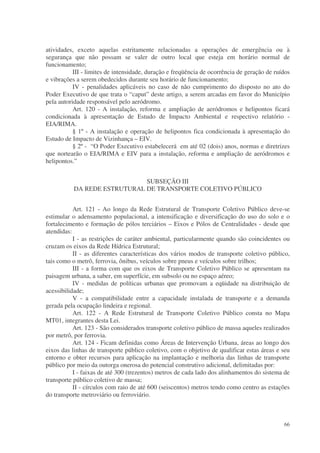 atividades, exceto aquelas estritamente relacionadas a operações de emergência ou à
segurança que não possam se valer de outro local que esteja em horário normal de
funcionamento;
           III - limites de intensidade, duração e freqüência de ocorrência de geração de ruídos
e vibrações a serem obedecidos durante seu horário de funcionamento;
           IV - penalidades aplicáveis no caso de não cumprimento do disposto no ato do
Poder Executivo de que trata o “caput” deste artigo, a serem arcadas em favor do Município
pela autoridade responsável pelo aeródromo.
           Art. 120 - A instalação, reforma e ampliação de aeródromos e helipontos ficará
condicionada à apresentação de Estudo de Impacto Ambiental e respectivo relatório -
EIA/RIMA.
           § 1º - A instalação e operação de helipontos fica condicionada à apresentação do
Estudo de Impacto de Vizinhança – EIV.
           § 2º - “O Poder Executivo estabelecerá em até 02 (dois) anos, normas e diretrizes
que nortearão o EIA/RIMA e EIV para a instalação, reforma e ampliação de aeródromos e
helipontos.”


                              SUBSEÇÃO III
           DA REDE ESTRUTURAL DE TRANSPORTE COLETIVO PÚBLICO


           Art. 121 - Ao longo da Rede Estrutural de Transporte Coletivo Público deve-se
estimular o adensamento populacional, a intensificação e diversificação do uso do solo e o
fortalecimento e formação de pólos terciários – Eixos e Pólos de Centralidades - desde que
atendidas:
           I - as restrições de caráter ambiental, particularmente quando são coincidentes ou
cruzam os eixos da Rede Hídrica Estrutural;
           II - as diferentes características dos vários modos de transporte coletivo público,
tais como o metrô, ferrovia, ônibus, veículos sobre pneus e veículos sobre trilhos;
           III - a forma com que os eixos de Transporte Coletivo Público se apresentam na
paisagem urbana, a saber, em superfície, em subsolo ou no espaço aéreo;
           IV - medidas de políticas urbanas que promovam a eqüidade na distribuição de
acessibilidade;
           V - a compatibilidade entre a capacidade instalada de transporte e a demanda
gerada pela ocupação lindeira e regional.
           Art. 122 - A Rede Estrutural de Transporte Coletivo Público consta no Mapa
MT01, integrantes desta Lei.
           Art. 123 - São considerados transporte coletivo público de massa aqueles realizados
por metrô, por ferrovia.
           Art. 124 - Ficam definidas como Áreas de Intervenção Urbana, áreas ao longo dos
eixos das linhas de transporte público coletivo, com o objetivo de qualificar estas áreas e seu
entorno e obter recursos para aplicação na implantação e melhoria das linhas de transporte
público por meio da outorga onerosa do potencial construtivo adicional, delimitadas por:
           I - faixas de até 300 (trezentos) metros de cada lado dos alinhamentos do sistema de
transporte público coletivo de massa;
           II - círculos com raio de até 600 (seiscentos) metros tendo como centro as estações
do transporte metroviário ou ferroviário.



                                                                                             66
 