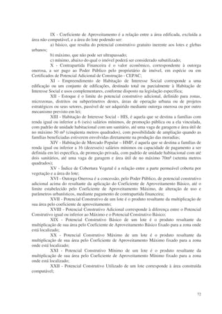 IX - Coeficiente de Aproveitamento é a relação entre a área edificada, excluída a
área não computável, e a área do lote podendo ser:
           a) básico, que resulta do potencial construtivo gratuito inerente aos lotes e glebas
urbanos;
           b) máximo, que não pode ser ultrapassado;
           c) mínimo, abaixo do qual o imóvel poderá ser considerado subutilizado;
           X - Contrapartida Financeira é o valor econômico, correspondente à outorga
onerosa, a ser pago ao Poder Público pelo proprietário de imóvel, em espécie ou em
Certificados de Potencial Adicional de Construção - CEPAC;
           XI - Empreendimento de Habitação de Interesse Social corresponde a uma
edificação ou um conjunto de edificações, destinado total ou parcialmente à Habitação de
Interesse Social e usos complementares, conforme disposto na legislação específica;
           XII - Estoque é o limite do potencial construtivo adicional, definido para zonas,
microzonas, distritos ou subperímetros destes, áreas de operação urbana ou de projetos
estratégicos ou seus setores, passível de ser adquirido mediante outorga onerosa ou por outro
mecanismo previsto em lei;
           XIII - Habitação de Interesse Social - HIS, é aquela que se destina a famílias com
renda igual ou inferior a 6 (seis) salários mínimos, de promoção pública ou a ela vinculada,
com padrão de unidade habitacional com um sanitário, até uma vaga de garagem e área útil de
no máximo 50 m² (cinqüenta metros quadrados), com possibilidade de ampliação quando as
famílias beneficiadas estiverem envolvidas diretamente na produção das moradias;
           XIV - Habitação de Mercado Popular – HMP, é aquela que se destina a famílias de
renda igual ou inferior a 16 (dezesseis) salários mínimos ou capacidade de pagamento a ser
definida em lei específica, de promoção privada, com padrão de unidade habitacional com até
dois sanitários, até uma vaga de garagem e área útil de no máximo 70m² (setenta metros
quadrados);
           XV - Índice de Cobertura Vegetal é a relação entre a parte permeável coberta por
vegetação e a área do lote;
           XVI - Outorga Onerosa é a concessão, pelo Poder Público, de potencial construtivo
adicional acima do resultante da aplicação do Coeficiente de Aproveitamento Básico, até o
limite estabelecido pelo Coeficiente de Aproveitamento Máximo, de alteração de uso e
parâmetros urbanísticos, mediante pagamento de contrapartida financeira;
           XVII - Potencial Construtivo de um lote é o produto resultante da multiplicação de
sua área pelo coeficiente de aproveitamento;
           XVIII - Potencial Construtivo Adicional corresponde à diferença entre o Potencial
Construtivo igual ou inferior ao Máximo e o Potencial Construtivo Básico;
           XIX - Potencial Construtivo Básico de um lote é o produto resultante da
multiplicação de sua área pelo Coeficiente de Aproveitamento Básico fixado para a zona onde
está localizado;
           XX - Potencial Construtivo Máximo de um lote é o produto resultante da
multiplicação de sua área pelo Coeficiente de Aproveitamento Máximo fixado para a zona
onde está localizado;
           XXI - Potencial Construtivo Mínimo de um lote é o produto resultante da
multiplicação de sua área pelo Coeficiente de Aproveitamento Mínimo fixado para a zona
onde está localizado;
           XXII - Potencial Construtivo Utilizado de um lote corresponde à área construída
computável;




                                                                                            72
 