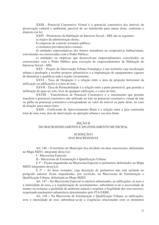 XXIII - Potencial Construtivo Virtual é o potencial construtivo dos imóveis de
preservação cultural e ambiental, passível de ser transferido para outras áreas, conforme o
disposto em lei;
           XXIV - Promotores da Habitação de Interesse Social – HIS são os seguintes:
           a) órgãos da administração direta;
           b) empresas de controle acionário público;
           c) institutos previdenciários estatais;
           d) entidades representativas dos futuros moradores ou cooperativas habitacionais,
conveniadas ou consorciadas com o Poder Público;
           e) entidades ou empresas que desenvolvam empreendimentos conveniados ou
consorciados com o Poder Público para execução de empreendimentos de Habitação de
Interesse Social – HIS;
           XXV - Projeto de Intervenção Urbana Estratégica é um território cuja localização
urbana o predispõe a receber projetos urbanísticos e a implantação de equipamentos capazes
de dinamizar e qualificar toda a região circunstante;
           XXVI - Taxa de Ocupação é a relação entre a área da projeção horizontal da
edificação ou edificações e a área do lote;
           XXVII - Taxa de Permeabilidade é a relação entre a parte permeável, que permite a
infiltração de água no solo, livre de qualquer edificação, e a área do lote;
           XXVIII - Transferência de Potencial Construtivo é o instrumento que permite
transferir o potencial construtivo não utilizado no lote ou potencial construtivo virtual de lote
ou gleba ou potencial construtivo correspondente ao valor do imóvel ou parte deste, no caso
de doação, para outros lotes;
           XXIX - Coeficiente de Aproveitamento Bruto é a relação entre a área construída
total de uma zona, área de intervenção ou operação urbana e sua área bruta.


                             SEÇÃO II
            DO MACROZONEAMENTO E DO ZONEAMENTO MUNICIPAL

                                       SUBSEÇÃO I
                                    DAS MACROZONAS


          Art. 146 – O território do Município fica dividido em duas macrozonas, delimitadas
no Mapa MZ01, integrante desta Lei:
          I - Macrozona Especial;
          II - Macrozona de Estruturação e Qualificação Urbana.
          § 1º – Ficam enquadradas na Macrozona Especial os perímetros delimitados no Mapa
MZ02 integrantes desta Lei.
          § 2º – As áreas restantes, cuja descrição de perímetros não está incluída no
parágrafo anterior ficam enquadradas, por exclusão, na Macrozona de Estruturação e
Qualificação Urbana, delimitada no Mapa MZ03.
          Art. 147 – Na Macrozona Especial os núcleos urbanizados, as edificações, os usos e
a intensidade de usos, e a regularização de assentamentos, subordinar-se-ão à necessidade de
manter ou restaurar a qualidade do ambiente natural e respeitar a fragilidade dos seus terrenos,
respeitando parâmetros urbanísticos determinados pelo ITA-URBE.
          Art. 148 – Na Macrozona de Estruturação e Qualificação Urbana, as edificações,
usos e intensidade de usos subordinar-se-ão a exigências relacionadas com os elementos


                                                                                              73
 