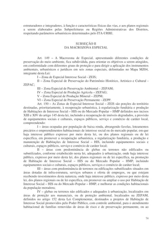 estruturadores e integradores, à função e características físicas das vias, e aos planos regionais
a serem elaborados pelas Subprefeituras ou Regiões Administrativas dos Distritos,
respeitando parâmetros urbanísticos determinados pelo ITA-URBE.


                                     SUBSEÇÃO II
                                DA MACROZONA ESPECIAL


           Art. 149 – A Macrozona de Especial, apresentando diferentes condições de
preservação do meio ambiente, fica subdividida, para orientar os objetivos a serem atingidos,
em conformidade com diferentes graus de proteção e para dirigir a aplicação dos instrumentos
ambientais, urbanísticos e jurídicos em seis zonas especiais, delimitadas no Mapa MZ04,
integrante desta Lei:
           I – Zona de Especial Interesse Social - ZEIS;
           II – Zona Especial de Preservação do Patrimônio Histórico, Artístico e Cultural -
ZEPAC;
           III – Zona Especial de Preservação Ambiental – ZEPAM;
           IV – Zona Especial de Produção Agrícola – ZEPAG;
           V – Zona Especial de Produção Mineral – ZEPM;
           VI – Zona Especial de Preservação Permanente - ZEPP.
           Art. 150 – As Zonas de Especial Interesse Social – ZEIS são porções do território
destinadas, prioritariamente, à recuperação urbanística, à regularização fundiária e produção
de Habitações de Interesse Social – HIS ou do Mercado Popular – HMP definidos nos incisos
XIII e XIV do artigo 145 desta lei, incluindo a recuperação de imóveis degradados, a provisão
de equipamentos sociais e culturais, espaços públicos, serviço e comércio de caráter local,
compreendendo:
           I – áreas ocupadas por população de baixa renda, abrangendo favelas, loteamentos
precários e empreendimentos habitacionais de interesse social ou do mercado popular, em que
haja interesse público expresso por meio desta lei, ou dos planos regionais ou de lei
específica, em promover a recuperação urbanística, a regularização fundiária, a produção e
manutenção de Habitações de Interesse Social – HIS, incluindo equipamentos sociais e
culturais, espaços públicos, serviço e comércio de caráter local;
           II – áreas com predominância de glebas ou terrenos não edificados ou
subutilizados, conforme estabelecido nesta lei, adequados à urbanização, onde haja interesse
público, expresso por meio desta lei, dos planos regionais ou de lei específica, na promoção
de Habitação de Interesse Social – HIS ou do Mercado Popular – HMP, incluindo
equipamentos sociais e culturais, espaços públicos, serviços e comércio de caráter local;
           III – áreas com predominância de terrenos ou edificações subutilizados situados em
áreas dotadas de infra-estrutura, serviços urbanos e oferta de empregos, ou que estejam
recebendo investimentos desta natureza, onde haja interesse público, expresso por meio desta
lei, dos planos regionais ou de lei específica, em promover ou ampliar o uso por Habitação de
Interesse Social – HIS ou do Mercado Popular – HMP, e melhorar as condições habitacionais
da população moradora;
           IV – glebas ou terrenos não edificados e adequados à urbanização, localizados em
áreas de proteção aos mananciais, ou de proteção ambiental, localizados na ZEPAM,
definidos no artigo 152 desta Lei Complementar, destinados a projetos de Habitação de
Interesse Social promovidos pelo Poder Público, com controle ambiental, para o atendimento
habitacional de famílias removidas de áreas de risco e de preservação permanente, ou ao


                                                                                               74
 