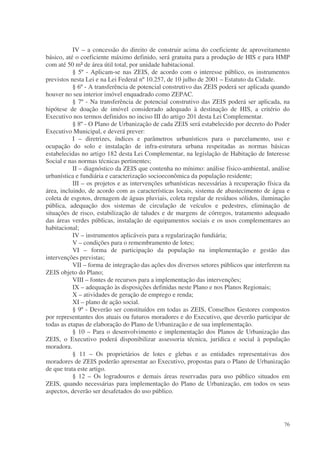 IV – a concessão do direito de construir acima do coeficiente de aproveitamento
básico, até o coeficiente máximo definido, será gratuita para a produção de HIS e para HMP
com até 50 m² de área útil total, por unidade habitacional.
           § 5º - Aplicam-se nas ZEIS, de acordo com o interesse público, os instrumentos
previstos nesta Lei e na Lei Federal nº 10.257, de 10 julho de 2001 – Estatuto da Cidade.
           § 6º - A transferência de potencial construtivo das ZEIS poderá ser aplicada quando
houver no seu interior imóvel enquadrado como ZEPAC.
           § 7º - Na transferência de potencial construtivo das ZEIS poderá ser aplicada, na
hipótese de doação de imóvel considerado adequado à destinação de HIS, a critério do
Executivo nos termos definidos no inciso III do artigo 201 desta Lei Complementar.
           § 8º - O Plano de Urbanização de cada ZEIS será estabelecido por decreto do Poder
Executivo Municipal, e deverá prever:
           I – diretrizes, índices e parâmetros urbanísticos para o parcelamento, uso e
ocupação do solo e instalação de infra-estrutura urbana respeitadas as normas básicas
estabelecidas no artigo 182 desta Lei Complementar, na legislação de Habitação de Interesse
Social e nas normas técnicas pertinentes;
           II – diagnóstico da ZEIS que contenha no mínimo: análise físico-ambiental, análise
urbanística e fundiária e caracterização socioeconômica da população residente;
           III – os projetos e as intervenções urbanísticas necessárias à recuperação física da
área, incluindo, de acordo com as características locais, sistema de abastecimento de água e
coleta de esgotos, drenagem de águas pluviais, coleta regular de resíduos sólidos, iluminação
pública, adequação dos sistemas de circulação de veículos e pedestres, eliminação de
situações de risco, estabilização de taludes e de margens de córregos, tratamento adequado
das áreas verdes públicas, instalação de equipamentos sociais e os usos complementares ao
habitacional;
           IV – instrumentos aplicáveis para a regularização fundiária;
           V – condições para o remembramento de lotes;
           VI – forma de participação da população na implementação e gestão das
intervenções previstas;
           VII – forma de integração das ações dos diversos setores públicos que interferem na
ZEIS objeto do Plano;
           VIII – fontes de recursos para a implementação das intervenções;
           IX – adequação às disposições definidas neste Plano e nos Planos Regionais;
           X – atividades de geração de emprego e renda;
           XI – plano de ação social.
           § 9º - Deverão ser constituídos em todas as ZEIS, Conselhos Gestores compostos
por representantes dos atuais ou futuros moradores e do Executivo, que deverão participar de
todas as etapas de elaboração do Plano de Urbanização e de sua implementação.
           § 10 – Para o desenvolvimento e implementação dos Planos de Urbanização das
ZEIS, o Executivo poderá disponibilizar assessoria técnica, jurídica e social à população
moradora.
           § 11 – Os proprietários de lotes e glebas e as entidades representativas dos
moradores de ZEIS poderão apresentar ao Executivo, propostas para o Plano de Urbanização
de que trata este artigo.
           § 12 – Os logradouros e demais áreas reservadas para uso público situados em
ZEIS, quando necessárias para implementação do Plano de Urbanização, em todos os seus
aspectos, deverão ser desafetados do uso público.




                                                                                            76
 