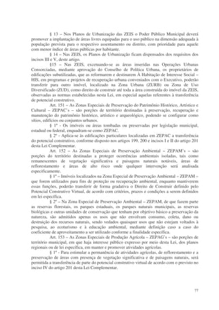 § 13 – Nos Planos de Urbanização das ZEIS o Poder Público Municipal deverá
promover a implantação de áreas livres equipadas para o uso público na dimensão adequada à
população prevista para o respectivo assentamento ou distrito, com prioridade para aquele
com menor índice de áreas públicas por habitante.
            § 14 – Nas ZEIS, os Planos de Urbanização ficam dispensados dos requisitos dos
incisos III e V, deste artigo.
            §15 – Nas ZEIS, excetuando-se as áreas inseridas nas Operações Urbanas
Consorciadas, mediante aprovação do Conselho de Política Urbana, os proprietários de
edificações subutilizadas, que as reformarem e destinarem À Habitação de Interesse Social –
HIS, em programas e projetos de recuperação urbana conveniados com o Executivo, poderão
transferir para outro imóvel, localizado na Zona Urbana (ZURB) ou Zona de Uso
Diversificado (ZUD), como direito de construir até toda a área construída do imóvel da ZEIS,
observadas as normas estabelecidas nesta Lei, em especial aquelas referentes à transferência
de potencial construtivo.
            Art. 151 – As Zonas Especiais de Preservação do Patrimônio Histórico, Artístico e
Cultural – ZEPAC’s – são porções de território destinadas à preservação, recuperação e
manutenção do patrimônio histórico, artístico e arqueológico, podendo se configurar como
sítios, edifícios ou conjuntos urbanos.
            § 1º - Os imóveis ou áreas tombadas ou preservadas por legislação municipal,
estadual ou federal, enquadram-se como ZEPAC.
            § 2º - Aplica-se às edificações particulares localizadas em ZEPAC a transferência
do potencial construtivo, conforme disposto nos artigos 199, 200 e incisos I e II do artigo 201
desta Lei Complementar.
            Art. 152 – As Zonas Especiais de Preservação Ambiental – ZEPAM’s – são
porções do território destinadas a proteger ocorrências ambientais isoladas, tais como
remanescentes de vegetação significativa e paisagens naturais notáveis, áreas de
reflorestamento e áreas de alto risco onde qualquer intervenção será analisada
especificamente.
            § 1º – Imóveis localizados na Zona Especial de Preservação Ambiental – ZEPAM –
que forem utilizados para fins de proteção ou recuperação ambiental, enquanto mantiverem
essas funções, poderão transferir de forma gradativa o Direito de Construir definido pelo
Potencial Construtivo Virtual, de acordo com critérios, prazos e condições a serem definidos
em lei específica.
            § 2º – Na Zona Especial de Preservação Ambiental – ZEPAM, de que fazem parte
as reservas florestais, os parques estaduais, os parques naturais municipais, as reservas
biológicas e outras unidades de conservação que tenham por objetivo básico a preservação da
natureza, são admitidos apenas os usos que não envolvam consumo, coleta, dano ou
destruição dos recursos naturais, sendo vedados quaisquer usos que não estejam voltados à
pesquisa, ao ecoturismo e à educação ambiental, mediante definição caso a caso do
coeficiente de aproveitamento a ser utilizado conforme a finalidade específica.
            Art. 153 – As Zonas Especiais de Produção Agrícola – ZEPAG’s – são porções de
território municipal, em que haja interesse público expresso por meio desta Lei, dos planos
regionais ou de lei específica, em manter e promover atividades agrícolas.
            § 1º - Para estimular a permanência de atividades agrícolas, de reflorestamento e a
preservação de áreas com presença de vegetação significativa e de paisagens naturais, será
permitida a transferência de parte do potencial construtivo virtual de acordo com o previsto no
inciso IV do artigo 201 desta Lei Complementar.




                                                                                            77
 