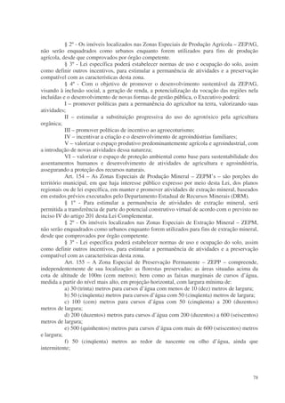 § 2º - Os imóveis localizados nas Zonas Especiais de Produção Agrícola – ZEPAG,
não serão enquadrados como urbanos enquanto forem utilizados para fins de produção
agrícola, desde que comprovados por órgão competente.
           § 3º - Lei específica poderá estabelecer normas de uso e ocupação do solo, assim
como definir outros incentivos, para estimular a permanência de atividades e a preservação
compatível com as características desta zona.
           § 4º - Com o objetivo de promover o desenvolvimento sustentável da ZEPAG,
visando à inclusão social, a geração de renda, a potencialização da vocação das regiões nela
incluídas e o desenvolvimento de novas formas de gestão pública, o Executivo poderá:
           I – promover políticas para a permanência do agricultor na terra, valorizando suas
atividades;
           II – estimular a substituição progressiva do uso do agrotóxico pela agricultura
orgânica;
           III – promover políticas de incentivo ao agroecoturismo;
           IV – incentivar a criação e o desenvolvimento de agroindústrias familiares;
           V – valorizar o espaço produtivo predominantemente agrícola e agroindustrial, com
a introdução de novas atividades dessa natureza;
           VI – valorizar o espaço de proteção ambiental como base para sustentabilidade dos
assentamentos humanos e desenvolvimento de atividades de agricultura e agroindústria,
assegurando a proteção dos recursos naturais.
           Art. 154 – As Zonas Especiais de Produção Mineral – ZEPM’s – são porções do
território municipal, em que haja interesse público expresso por meio desta Lei, dos planos
regionais ou de lei específica, em manter e promover atividades de extração mineral, baseados
em estudos prévios executados pelo Departamento Estadual de Recursos Minerais (DRM).
           § 1º - Para estimular a permanência de atividades de extração mineral, será
permitida a transferência de parte do potencial construtivo virtual de acordo com o previsto no
inciso IV do artigo 201 desta Lei Complementar.
           § 2º - Os imóveis localizados nas Zonas Especiais de Extração Mineral – ZEPM,
não serão enquadrados como urbanos enquanto forem utilizados para fins de extração mineral,
desde que comprovados por órgão competente.
           § 3º - Lei específica poderá estabelecer normas de uso e ocupação do solo, assim
como definir outros incentivos, para estimular a permanência de atividades e a preservação
compatível com as características desta zona.
           Art. 155 – A Zona Especial de Preservação Permanente – ZEPP – compreende,
independentemente de sua localização: as florestas preservadas; as áreas situadas acima da
cota de altitude de 100m (cem metros); bem como as faixas marginais de cursos d’água,
medida a partir do nível mais alto, em projeção horizontal, com largura mínima de:
           a) 30 (trinta) metros para cursos d’água com menos de 10 (dez) metros de largura;
           b) 50 (cinqüenta) metros para cursos d’água com 50 (cinqüenta) metros de largura;
           c) 100 (cem) metros para cursos d’água com 50 (cinqüenta) a 200 (duzentos)
metros de largura;
           d) 200 (duzentos) metros para cursos d’água com 200 (duzentos) a 600 (seiscentos)
metros de largura;
           e) 500 (quinhentos) metros para cursos d’água com mais de 600 (seiscentos) metros
e largura;
           f) 50 (cinqüenta) metros ao redor de nascente ou olho d’água, ainda que
intermitente;




                                                                                            78
 