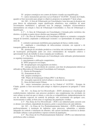 IV - projetos estratégicos nos centros de bairros visando sua requalificação;
            V - outros instrumentos previstos na Lei Federal nº 10.257/01 - Estatuto da Cidade,
quando se fizer necessário para atingir os objetivos propostos no parágrafo 1º deste artigo.
            Art. 160 – A Área de Urbanização em Consolidação é uma área que já alcançou um
grau básico de urbanização, requer qualificação urbanística, tem condições de atrair
investimentos imobiliários e apresenta taxa de emprego, condições socioeconômicas
intermediárias em relação à Área de Urbanização Consolidada e à Área de Urbanização e
Qualificação.
            § 1º – A Área de Urbanização em Consolidação é formada pelos territórios dos
distritos, excluídas as partes desses distritos que integram a ZEPAM.
            § 2º – Na Área de Urbanização em Consolidação objetiva-se estimular a ocupação
integral do território, ampliando a urbanização existente e as oportunidades de emprego por
meio de:
            I - estímulo à promoção imobiliária para população de baixa e média renda;
            II - ampliação e consolidação da infra-estrutura existente, em especial a de
transporte público de massa;
            III - promoção de atividades produtivas e terciárias não incômodas aproveitando-se
de localizações privilegiadas junto aos eixos estruturadores de transporte coletivo e
aproximando locais de trabalho às áreas ocupadas por residências.
            § 3º – Na Área de Urbanização em Consolidação serão utilizados prioritariamente
os seguintes instrumentos:
            I - parcelamento e edificação compulsórios;
            II - IPTU progressivo no tempo;
            III - desapropriação com pagamento em títulos;
            IV - outorga onerosa do direito de construir, com fator de planejamento inferior ao
utilizado na Macroárea de Urbanização Consolidada em Contenção;
            V - Direito de Preempção;
            VI - Zoneamento de uso;
            VII - projetos estratégicos;
            VIII - Planos de Estruturação Urbana (PEU’s) de Bairros;
            IX - usucapião especial de imóvel urbano e concessão de uso especial;
            X - Áreas de Intervenção Urbana;
            XI - outros instrumentos previstos na Lei Federal nº 10.257/01 - Estatuto da
Cidade, quando se fizer necessário para atingir os objetivos propostos no parágrafo 2º deste
artigo.
            Art. 161 – As Zonas de Uso Diversificado – ZUD’s destinam-se à localização de
estabelecimentos industriais cujo processo produtivo seja complementar das atividades do
meio urbano ou rural em que se situem, e com elas se compatibilizem, independentemente do
uso de métodos especiais de controle da poluição, não ocasionando em qualquer caso,
inconvenientes à saúde, ao bem estar e à segurança das populações vizinhas.
            § 1º - Nas Zonas de Uso Diversificado – ZUD o uso industrial pode coexistir com
os demais usos urbanos, dependendo da natureza, porte e características de cada indústria.
            Art. 162 – As Zonas de Uso Predominantemente Industrial – ZUPI’s destinadas,
preferencialmente, à instalação de indústrias cujos processos, submetidos a métodos
adequados de controle e tratamento de efluentes, não causem incômodos sensíveis às demais
atividades urbanas e nem perturbem o repouso noturno da populações.
            § 1º - Nas Zonas de Uso Predominantemente Industrial – ZUPI o uso industrial tem
preferência sobre os demais.


                                                                                            81
 
