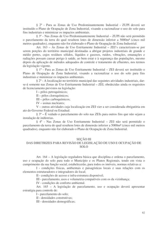 § 2º - Para as Zonas de Uso Predominantemente Industrial - ZUPI deverá ser
instituído o Plano de Ocupação de Zona Industrial, visando a racionalizar o uso do solo para
fins industriais e minimizar os impactos ambientais.
           § 3º - Nas Zonas de Uso Predominantemente Industrial – ZUPI não será permitido
o parcelamento da terra do qual resultem lotes de dimensão inferior a 5000m² (cinco mil
metros quadrados), enquanto não for elaborado o Plano de Ocupação de Zona Industrial.
           Art. 163 – As Zonas de Uso Estritamente Industrial – ZEI’s caracterizam-se por
serem porções do território municipal destinadas a abrigar projetos industriais de grande e
médio portes, cujos resíduos sólidos, líquidos e gasosos, ruídos, vibrações, emanações e
radiações possam causar perigo à saúde, ao bem estar e à segurança das populações, mesmo
depois da aplicação de métodos adequados de controle e tratamento de efluentes, nos termos
da legislação vigente.
           § 1º - Para as Zonas de Uso Estritamente Industrial – ZEI deverá ser instituído o
Plano de Ocupação de Zona Industrial, visando a racionalizar o uso do solo para fins
industriais e minimizar os impactos ambientais.
           § 2º - A localização no território municipal das seguintes atividades industriais, dar-
se-á somente nas Zonas de Uso Estritamente Industrial – ZEI, obedecidas ainda os requisitos
de licenciamento previstos na legislação:
           I – pólos petroquímicos;
           II – pólos cloroquímicos;
           III – pólos carboquímicos;
           IV – usinas nucleares;
           V – outras atividades cuja localização em ZEI vier a ser considerada obrigatória em
ato do Governo Federal ou Estadual.
           § 3º – É vedado o parcelamento do solo nas ZEIs para outros fins que não sejam a
instalação de indústrias.
           § 4º - Nas Zonas de Uso Estritamente Industrial – ZEI não será permitido o
parcelamento da terra do qual resultem lotes de dimensão inferior a 5000m² (cinco mil metros
quadrados), enquanto não for elaborado o Plano de Ocupação de Zona Industrial.


                             SEÇÃO III
  DAS DIRETRIZES PARA REVISÃO DE LEGISLAÇÃO DE USO E OCUPAÇÃO DE
                               SOLO


           Art. 164 – A legislação reguladora básica que disciplina e ordena o parcelamento,
uso e ocupação do solo para todo o Município e os Planos Regionais, tendo em vista o
cumprimento da sua função social, estabelecerão, para todos os imóveis, normas relativas a:
           I - condições físicas, ambientais e paisagísticas locais e suas relações com os
elementos estruturadores e integradores do local;
           II - condições de acesso e infra-estrutura disponível;
           III - parcelamento, usos e volumetria compatíveis com os da vizinhança;
           IV - condições de conforto ambiental.
           Art. 165 – A legislação de parcelamento, uso e ocupação deverá apresentar
estratégia para controle de:
           I - parcelamento do solo;
           II - densidades construtivas;
           III - densidades demográficas;


                                                                                               82
 