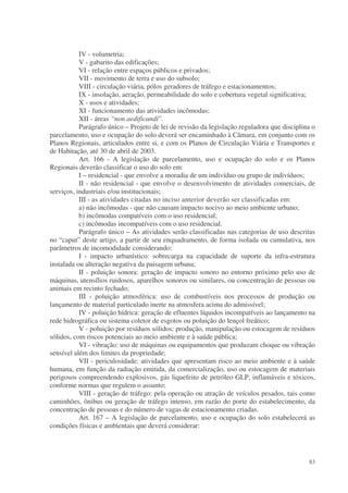 IV - volumetria;
           V - gabarito das edificações;
           VI - relação entre espaços públicos e privados;
           VII - movimento de terra e uso do subsolo;
           VIII - circulação viária, pólos geradores de tráfego e estacionamentos;
           IX - insolação, aeração, permeabilidade do solo e cobertura vegetal significativa;
           X - usos e atividades;
           XI - funcionamento das atividades incômodas;
           XII - áreas “non aedificandi”.
           Parágrafo único – Projeto de lei de revisão da legislação reguladora que disciplina o
parcelamento, uso e ocupação do solo deverá ser encaminhado à Câmara, em conjunto com os
Planos Regionais, articulados entre si, e com os Planos de Circulação Viária e Transportes e
de Habitação, até 30 de abril de 2003.
           Art. 166 - A legislação de parcelamento, uso e ocupação do solo e os Planos
Regionais deverão classificar o uso do solo em:
           I – residencial - que envolve a moradia de um indivíduo ou grupo de indivíduos;
           II - não residencial - que envolve o desenvolvimento de atividades comerciais, de
serviços, industriais e/ou institucionais;
           III - as atividades citadas no inciso anterior deverão ser classificadas em:
           a) não incômodas - que não causam impacto nocivo ao meio ambiente urbano;
           b) incômodas compatíveis com o uso residencial;
           c) incômodas incompatíveis com o uso residencial.
           Parágrafo único – As atividades serão classificadas nas categorias de uso descritas
no “caput” deste artigo, a partir de seu enquadramento, de forma isolada ou cumulativa, nos
parâmetros de incomodidade considerando:
           I - impacto urbanístico: sobrecarga na capacidade de suporte da infra-estrutura
instalada ou alteração negativa da paisagem urbana;
           II - poluição sonora: geração de impacto sonoro no entorno próximo pelo uso de
máquinas, utensílios ruidosos, aparelhos sonoros ou similares, ou concentração de pessoas ou
animais em recinto fechado;
           III - poluição atmosférica: uso de combustíveis nos processos de produção ou
lançamento de material particulado inerte na atmosfera acima do admissível;
           IV - poluição hídrica: geração de efluentes líquidos incompatíveis ao lançamento na
rede hidrográfica ou sistema coletor de esgotos ou poluição do lençol freático;
           V - poluição por resíduos sólidos: produção, manipulação ou estocagem de resíduos
sólidos, com riscos potenciais ao meio ambiente e à saúde pública;
           VI - vibração: uso de máquinas ou equipamentos que produzam choque ou vibração
sensível além dos limites da propriedade;
           VII - periculosidade: atividades que apresentam risco ao meio ambiente e à saúde
humana, em função da radiação emitida, da comercialização, uso ou estocagem de materiais
perigosos compreendendo explosivos, gás liquefeito de petróleo GLP, inflamáveis e tóxicos,
conforme normas que regulem o assunto;
           VIII - geração de tráfego: pela operação ou atração de veículos pesados, tais como
caminhões, ônibus ou geração de tráfego intenso, em razão do porte do estabelecimento, da
concentração de pessoas e do número de vagas de estacionamento criadas.
           Art. 167 – A legislação de parcelamento, uso e ocupação do solo estabelecerá as
condições físicas e ambientais que deverá considerar:




                                                                                             83
 