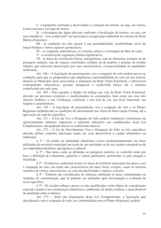 I - a topografia conforme a declividade e a situação do terreno, ou seja, em várzea,
à meia encosta e em topo de morro;
           II - a drenagem das águas pluviais conforme a localização do terreno, ou seja, em
área inundável, “non aedificandi” ou necessária à recuperação ambiental do entorno da Rede
Hídrica Estrutural;
           III - as condições do solo quanto à sua permeabilidade, erodibilidade, nível do
lençol freático e outros aspectos geotécnicos;
           IV - as condições atmosféricas, as correntes aéreas e a formação de ilhas de calor;
           V - a existência de vegetação arbórea significativa;
           VI - as áreas de ocorrências físicas, paisagísticas, seja de elementos isolados ou de
paisagens naturais, seja de espaços construídos isolados ou de padrões e porções de tecidos
urbanos que merecem preservação por suas características, excepcionalidade ou qualidades
ambientais.
           Art. 168 – A legislação de parcelamento, uso e ocupação do solo poderá prever as
condições para que os proprietários que ampliarem a permeabilidade do solo em seu imóvel,
doarem ao Município áreas necessárias à ampliação da Rede Viária Estrutural, e oferecerem
contrapartidas urbanísticas, possam ultrapassar o coeficiente básico até o máximo
estabelecido em cada zona.
           Art. 169 – Para garantir a fluidez do tráfego nas vias da Rede Viária Estrutural,
deverão ser previstas restrições e condicionantes às construções, bem como aos usos dos
imóveis lindeiros e sua vizinhança, conforme o uso real da via, seu nível funcional, sua
largura e características.
           Art. 170 – A legislação de parcelamento, uso e ocupação do solo e os Planos
Regionais estabelecerão as condições de adensamento nas Áreas de Intervenção Urbana, até a
aprovação de cada lei específica.
           Art. 171 – A Lei de Uso e Ocupação do Solo poderá estabelecer coeficientes de
aproveitamento mínimos superiores e máximos inferiores aos estabelecidos nesta Lei
Complementar, não podendo alterar os coeficientes básicos.
           Art. 172 – A Lei de Parcelamento, Uso e Ocupação do Solo ou leis específicas
deverão definir controles adicionais tendo em vista desenvolver o caráter urbanístico ou
ambiental.
           § 1º – O caráter ou identidade urbanística ocorre predominantemente em áreas
edificadas do território municipal em razão de sua unicidade ou de seu caráter estrutural ou da
sua importância histórica, paisagística e cultural.
           § 2º – Nas áreas como as definidas no parágrafo anterior, os controles terão por
base a definição de volumetria, gabaritos e outros parâmetros, pertinentes a cada situação e
finalidade.
           § 3º – O interesse ambiental ocorre em áreas do território municipal nas quais o uso
e ocupação do solo, em razão das características do meio físico, exigem, como os terrenos
situados em várzea, meia encosta, ou com alta declividade e sujeitos a erosão.
           § 4º - Também são consideradas de interesse ambiental as áreas contaminadas ou
suspeitas de contaminação, que só poderão ser utilizadas após investigação e avaliação de
risco específico.
           § 5º - Os tecidos urbanos pouco ou não qualificados serão objeto de consideração
especial visando à sua estruturação urbanística e ambiental, de modo a reduzir o atual desnível
de qualidade entre os bairros.
           Art. 173 – Além das disposições desta Lei Complementar, a legislação que
disciplinará o uso e ocupação do solo, em conformidade com os Planos Regionais, poderá:


                                                                                             84
 
