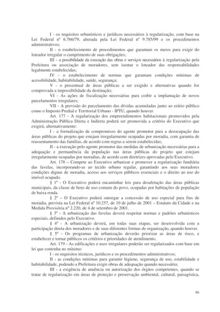 I - os requisitos urbanísticos e jurídicos necessários à regularização, com base na
Lei Federal nº 6.766/79, alterada pela Lei Federal nº 9.785/99 e os procedimentos
administrativos;
           II - o estabelecimento de procedimentos que garantam os meios para exigir do
loteador irregular o cumprimento de suas obrigações;
           III - a possibilidade da execução das obras e serviços necessários à regularização pela
Prefeitura ou associação de moradores, sem isentar o loteador das responsabilidades
legalmente estabelecidas;
           IV - o estabelecimento de normas que garantam condições mínimas de
acessibilidade, habitabilidade, saúde, segurança;
           V - o percentual de áreas públicas a ser exigido e alternativas quando for
comprovada a impossibilidade da destinação;
           VI - As ações de fiscalização necessárias para coibir a implantação de novos
parcelamentos irregulares;
           VII - A previsão do parcelamento das dívidas acumuladas junto ao erário público
como o Imposto Predial e Territorial Urbano - IPTU, quando houver.
           Art. 177 - A regularização dos empreendimentos habitacionais promovidos pela
Administração Pública Direta e Indireta poderá ser promovida a critério do Executivo que
exigirá, alternativamente:
           I - a formalização de compromisso do agente promotor para a desocupação das
áreas públicas do projeto que estejam irregularmente ocupadas por moradia, com garantia de
reassentamento das famílias, de acordo com regras a serem estabelecidas;
           II - a execução pelo agente promotor das medidas de urbanização necessárias para a
adequação e permanência da população nas áreas públicas do projeto que estejam
irregularmente ocupadas por moradias, de acordo com diretrizes aprovadas pelo Executivo.
           Art. 178 – Compete ao Executivo urbanizar e promover a regularização fundiária
das favelas, incorporando-as ao tecido urbano regular, garantindo aos seus moradores
condições dignas de moradia, acesso aos serviços públicos essenciais e o direito ao uso do
imóvel ocupado.
           § 1º - O Executivo poderá encaminhar leis para desafetação das áreas públicas
municipais, da classe de bens de uso comum do povo, ocupadas por habitações de população
de baixa renda.
           § 2º – O Executivo poderá outorgar a concessão de uso especial para fins de
moradia, prevista na Lei Federal nº 10.257, de 10 de julho de 2001 – Estatuto da Cidade e na
Medida Provisória nº 2.220, de 4 de setembro de 2001.
           § 3º - A urbanização das favelas deverá respeitar normas e padrões urbanísticos
especiais, definidos pelo Executivo.
           § 4º - A urbanização deverá, em todas suas etapas, ser desenvolvida com a
participação direta dos moradores e de suas diferentes formas de organização, quando houver.
           § 5º - Os programas de urbanização deverão priorizar as áreas de risco, e
estabelecer e tornar públicos os critérios e prioridades de atendimento.
           Art. 179 - As edificações e usos irregulares poderão ser regularizados com base em
lei que contenha no mínimo:
           I - os requisitos técnicos, jurídicos e os procedimentos administrativos;
           II - as condições mínimas para garantir higiene, segurança de uso, estabilidade e
habitabilidade, podendo a Prefeitura exigir obras de adequação quando necessário;
           III - a exigência de anuência ou autorização dos órgãos competentes, quando se
tratar de regularização em áreas de proteção e preservação ambiental, cultural, paisagística,


                                                                                               86
 