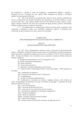 dos mananciais, e quando se tratar de instalações e equipamentos públicos, segundo a
legislação de uso e ocupação do solo vigente, Pólos Geradores de Tráfego e atividades
sujeitas ao licenciamento ambiental.
           § 1º - Não serão passíveis da regularização, além de outras situações estabelecidas
em lei, as edificações que estejam localizadas em logradouros ou terrenos públicos, ou que
avancem sobre eles, e que estejam situadas em faixas não edificáveis junto a represas, lagos,
lagoas, córregos, fundo de vale, faixa de escoamento de águas pluviais, galerias, canalizações
e linhas de transmissão de energia de alta tensão.
           § 2º – Lei poderá prever a regularização mediante outorga onerosa, quando a área
construída a regularizar resultar área construída computável superior à permitida pelo
coeficiente de aproveitamento em vigor à época da construção.



                              CAPÍTULO III
             DOS INSTRUMENTOS DE GESTÃO URBANA E AMBIENTAL

                                    SEÇÃO I
                         DOS INSTRUMENTOS URBANÍSTICOS


           Art. 180 - Para o planejamento, controle, gestão e promoção do desenvolvimento
urbano, o Município de Itaboraí adotará, dentre outros, os instrumentos de política urbana que
forem necessários, notadamente aqueles previstos na Lei Federal nº 10.257, de 10 de julho de
2001 – Estatuto da Cidade e em consonância com as diretrizes contidas na Política Nacional
do Meio Ambiente:
           I - disciplina do parcelamento, uso e da ocupação do solo;
           II - gestão orçamentária participativa;
           III - planos regionais;
           IV - planos locais de bairro;
           V - programas e projetos elaborados em nível local;
           VI - Imposto sobre a Propriedade Predial e Territorial Urbana – IPTU progressivo
no tempo;
           VII - contribuição de melhoria;
           VIII - incentivos e benefícios fiscais e financeiros;
           IX - desapropriação;
           X - servidão e limitações administrativas;
           XI - tombamento e inventários de imóveis, conjuntos urbanos, sítios urbanos ou
rurais, acompanhados da definição das áreas envoltórias de proteção e instituição de zonas
especiais de interesse social;
           XII - concessão urbanística;
           XIII - concessão de direito real de uso;
           XIV - concessão de uso especial para fim de moradia;
           XV - parcelamento, edificação ou utilização compulsórios;
           XVI - consórcio imobiliário;
           XVII - direito de superfície;
           XVIII - usucapião especial de imóvel urbano;
           XIX - direito de preempção;
           XX - outorga onerosa do direito de construir e de alteração de uso;


                                                                                           87
 