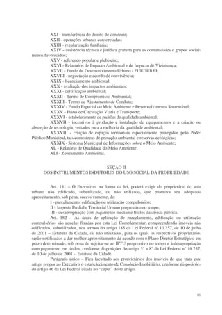 XXI - transferência do direito de construir;
          XXII - operações urbanas consorciadas;
          XXIII - regularização fundiária;
          XXIV - assistência técnica e jurídica gratuita para as comunidades e grupos sociais
menos favorecidos;
          XXV - referendo popular e plebiscito;
          XXVI - Relatórios de Impacto Ambiental e de Impacto de Vizinhança;
          XXVII - Fundo de Desenvolvimento Urbano - FURDURBI;
          XXVIII - negociação e acordo de convivência;
          XXIX - licenciamento ambiental;
          XXX - avaliação dos impactos ambientais;
          XXXI - certificação ambiental;
          XXXII - Termo de Compromisso Ambiental;
          XXXIII - Termo de Ajustamento de Conduta;
          XXXIV - Fundo Especial do Meio Ambiente e Desenvolvimento Sustentável;
          XXXV - Plano de Circulação Viária e Transporte;
          XXXVI - estabelecimento de padrões de qualidade ambiental;
          XXXVII - incentivos à produção e instalação de equipamentos e a criação ou
absorção de tecnologia, voltados para a melhoria da qualidade ambiental;
          XXXVIII - criação de espaços territoriais especialmente protegidos pelo Poder
Público Municipal, tais como áreas de proteção ambiental e reservas ecológicas;
          XXXIX - Sistema Municipal de Informações sobre o Meio Ambiente;
          XL - Relatório de Qualidade do Meio Ambiente;
          XLI - Zoneamento Ambiental.


                             SEÇÃO II
      DOS INSTRUMENTOS INDUTORES DO USO SOCIAL DA PROPRIEDADE


           Art. 181 – O Executivo, na forma da lei, poderá exigir do proprietário do solo
urbano não edificado, subutilizado, ou não utilizado, que promova seu adequado
aproveitamento, sob pena, sucessivamente, de:
           I - parcelamento, edificação ou utilização compulsórios;
           II - Imposto Predial e Territorial Urbano progressivo no tempo;
           III - desapropriação com pagamento mediante títulos da dívida pública.
           Art. 182 – As áreas de aplicação de parcelamento, edificação ou utilização
compulsórios são aquelas fixadas por esta Lei Complementar, compreendendo imóveis não
edificados, subutilizados, nos termos do artigo 185 da Lei Federal nº 10.257, de 10 de julho
de 2001 – Estatuto da Cidade, ou não utilizados, para os quais os respectivos proprietários
serão notificados a dar melhor aproveitamento de acordo com o Plano Diretor Estratégico em
prazo determinado, sob pena de sujeitar-se ao IPTU progressivo no tempo e à desapropriação
com pagamento em títulos, conforme disposições do artigo 5° a 8° da Lei Federal n° 10.257,
de 10 de julho de 2001 - Estatuto da Cidade.
           Parágrafo único – Fica facultado aos proprietários dos imóveis de que trata este
artigo propor ao Executivo o estabelecimento de Consórcio Imobiliário, conforme disposições
do artigo 46 da Lei Federal citada no “caput” deste artigo.




                                                                                          88
 