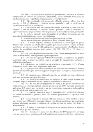 Art. 183 – São consideradas passíveis de parcelamento, edificação e utilização
compulsórios os imóveis não edificados, subutilizados, ou não utilizados localizados nas
ZEIS, delimitadas no Mapa MZ02 integrantes desta Lei Complementar.
           § 1º – São considerados solo urbano não edificado terrenos e glebas com área
superior a 250 m² (duzentos e cinqüenta metros quadrados), onde o coeficiente de
aproveitamento utilizado é igual a zero.
           § 2º – São considerados solo urbano subutilizado, os terrenos e glebas com área
superior a 250 m² (duzentos e cinqüenta metros quadrados), onde o coeficiente de
aproveitamento não atingir o mínimo definido para o lote na zona onde se situam, excetuando:
           I - os imóveis utilizados como instalações de atividades econômicas que não
necessitam de edificações para exercer suas finalidades;
           II - os imóveis utilizados como postos de abastecimento de veículos;
           III - os imóveis integrantes do Sistema de Áreas Verdes do Município.
           § 3º - Os Planos Regionais definirão as condições e a localização em que os
terrenos não edificados ou subutilizados ocupados por estacionamentos e outras atividades
econômicas que não necessitam de edificação poderão ser considerados subutilizados, ficando
sujeitos às penalidades impostas pelos artigos 188, 189, 190, 191 e 192 desta Lei
Complementar.
           § 4º – Os Planos Regionais baseados neste Plano Diretor poderão especificar novas
áreas de parcelamento, edificação e utilização compulsórios.
           § 5º – No caso das Operações Urbanas Consorciadas, as respectivas leis poderão
determinar regras e prazos específicos para a aplicação do parcelamento, edificação e
utilização compulsórios.
           § 6º – Os imóveis nas condições a que se referem os parágrafos 1º, 2º e 4º deste
artigo serão identificados e seus proprietários notificados.
           § 7º – Os proprietários notificados deverão, no prazo máximo de um ano a partir do
recebimento da notificação, protocolizar pedido de aprovação e execução de parcelamento ou
edificação.
           § 8º - Os parcelamentos e edificações deverão ser iniciados no prazo máximo de
dois anos a contar da aprovação do projeto.
           § 9º - As edificações enquadradas no parágrafo 4º deste artigo deverão estar
ocupadas no prazo máximo de um ano a partir do recebimento da notificação.
           Art. 184 – No caso de descumprimento das etapas e dos prazos estabelecidos no
artigo anterior, o Município aplicará alíquotas progressivas de IPTU, majoradas anualmente,
pelo prazo de 5 (cinco) anos consecutivos até que o proprietário cumpra com a obrigação de
parcelar, edificar ou utilizar conforme o caso.
           § 1º - Lei específica baseada no artigo 7º da Lei Federal nº 10.257/2001 – Estatuto
da Cidade estabelecerá a gradação anual das alíquotas progressivas e a aplicação deste
instituto.
           § 2º - Caso a obrigação de parcelar, edificar e utilizar não esteja atendida no prazo
de 5 (cinco) anos o Município manterá a cobrança pela alíquota máxima, até que se cumpra a
referida obrigação, garantida a aplicação da medida prevista no artigo 185 desta Lei
Complementar.
           § 3º - É vedada a concessão de isenções ou de anistias relativas à tributação
progressiva de que trata este artigo.
           Art. 185 - Decorridos os cinco anos de cobrança do IPTU progressivo no tempo
sem que o proprietário tenha cumprido a obrigação de parcelamento, edificação e utilização, o




                                                                                             89
 