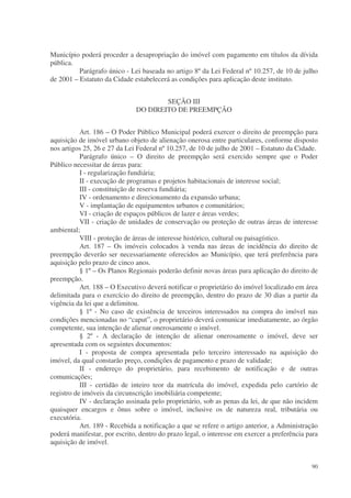 Município poderá proceder a desapropriação do imóvel com pagamento em títulos da dívida
pública.
          Parágrafo único - Lei baseada no artigo 8º da Lei Federal nº 10.257, de 10 de julho
de 2001 – Estatuto da Cidade estabelecerá as condições para aplicação deste instituto.


                                      SEÇÃO III
                              DO DIREITO DE PREEMPÇÃO


           Art. 186 – O Poder Público Municipal poderá exercer o direito de preempção para
aquisição de imóvel urbano objeto de alienação onerosa entre particulares, conforme disposto
nos artigos 25, 26 e 27 da Lei Federal nº 10.257, de 10 de julho de 2001 – Estatuto da Cidade.
           Parágrafo único – O direito de preempção será exercido sempre que o Poder
Público necessitar de áreas para:
           I - regularização fundiária;
           II - execução de programas e projetos habitacionais de interesse social;
           III - constituição de reserva fundiária;
           IV - ordenamento e direcionamento da expansão urbana;
           V - implantação de equipamentos urbanos e comunitários;
           VI - criação de espaços públicos de lazer e áreas verdes;
           VII - criação de unidades de conservação ou proteção de outras áreas de interesse
ambiental;
           VIII - proteção de áreas de interesse histórico, cultural ou paisagístico.
           Art. 187 – Os imóveis colocados à venda nas áreas de incidência do direito de
preempção deverão ser necessariamente oferecidos ao Município, que terá preferência para
aquisição pelo prazo de cinco anos.
           § 1º – Os Planos Regionais poderão definir novas áreas para aplicação do direito de
preempção.
           Art. 188 – O Executivo deverá notificar o proprietário do imóvel localizado em área
delimitada para o exercício do direito de preempção, dentro do prazo de 30 dias a partir da
vigência da lei que a delimitou.
           § 1º - No caso de existência de terceiros interessados na compra do imóvel nas
condições mencionadas no “caput”, o proprietário deverá comunicar imediatamente, ao órgão
competente, sua intenção de alienar onerosamente o imóvel.
           § 2º - A declaração de intenção de alienar onerosamente o imóvel, deve ser
apresentada com os seguintes documentos:
           I - proposta de compra apresentada pelo terceiro interessado na aquisição do
imóvel, da qual constarão preço, condições de pagamento e prazo de validade;
           II - endereço do proprietário, para recebimento de notificação e de outras
comunicações;
           III - certidão de inteiro teor da matrícula do imóvel, expedida pelo cartório de
registro de imóveis da circunscrição imobiliária competente;
           IV - declaração assinada pelo proprietário, sob as penas da lei, de que não incidem
quaisquer encargos e ônus sobre o imóvel, inclusive os de natureza real, tributária ou
executória.
           Art. 189 - Recebida a notificação a que se refere o artigo anterior, a Administração
poderá manifestar, por escrito, dentro do prazo legal, o interesse em exercer a preferência para
aquisição de imóvel.


                                                                                             90
 