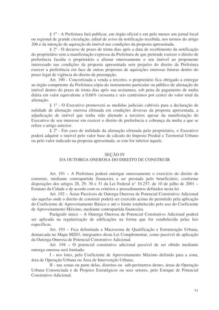 § 1º - A Prefeitura fará publicar, em órgão oficial e em pelo menos um jornal local
ou regional de grande circulação, edital de aviso da notificação recebida, nos termos do artigo
206 e da intenção de aquisição do imóvel nas condições da proposta apresentada.
           § 2º - O decurso de prazo de trinta dias após a data de recebimento da notificação
do proprietário sem a manifestação expressa da Prefeitura de que pretende exercer o direito de
preferência faculta o proprietário a alienar onerosamente o seu imóvel ao proponente
interessado nas condições da proposta apresentada sem prejuízo do direito da Prefeitura
exercer a preferência em face de outras propostas de aquisições onerosas futuras dentro do
prazo legal de vigência do direito de preempção.
           Art. 190 - Concretizada a venda a terceiro, o proprietário fica obrigado a entregar
ao órgão competente da Prefeitura cópia do instrumento particular ou público de alienação do
imóvel dentro do prazo de trinta dias após sua assinatura, sob pena de pagamento de multa
diária em valor equivalente a 0,66% (sessenta e seis centésimos por cento) do valor total da
alienação.
           § 1º - O Executivo promoverá as medidas judiciais cabíveis para a declaração de
nulidade de alienação onerosa efetuada em condições diversas da proposta apresentada, a
adjudicação de imóvel que tenha sido alienado a terceiros apesar da manifestação do
Executivo de seu interesse em exercer o direito de preferência e cobrança da multa a que se
refere o artigo anterior.
           § 2º - Em caso de nulidade da alienação efetuada pelo proprietário, o Executivo
poderá adquirir o imóvel pelo valor base de cálculo do Imposto Predial e Territorial Urbano
ou pelo valor indicado na proposta apresentada, se este for inferior àquele.


                                SEÇÃO IV
                DA OUTORGA ONEROSA DO DIREITO DE CONSTRUIR


           Art. 191 – A Prefeitura poderá outorgar onerosamente o exercício do direito de
construir, mediante contrapartida financeira a ser prestada pelo beneficiário, conforme
disposições dos artigos 28, 29, 30 e 31 da Lei Federal n° 10.257, de 10 de julho de 2001 –
Estatuto da Cidade e de acordo com os critérios e procedimentos definidos nesta lei.
           Art. 192 – Áreas Passíveis de Outorga Onerosa de Potencial Construtivo Adicional
são aquelas onde o direito de construir poderá ser exercido acima do permitido pela aplicação
do Coeficiente de Aproveitamento Básico e até o limite estabelecido pelo uso do Coeficiente
de Aproveitamento Máximo, mediante contrapartida financeira.
           Parágrafo único – A Outorga Onerosa de Potencial Construtivo Adicional poderá
ser aplicada na regularização de edificações na forma que for estabelecida pelas leis
específicas.
           Art. 193 – Fica delimitada a Macrozona de Qualificação e Estruturação Urbana,
demarcada no Mapa MZ03, integrantes desta Lei Complementar, como passível de aplicação
da Outorga Onerosa de Potencial Construtivo Adicional.
           Art. 194 – O potencial construtivo adicional passível de ser obtido mediante
outorga onerosa será limitado:
           I - nos lotes, pelo Coeficiente de Aproveitamento Máximo definido para a zona,
área de Operação Urbana ou Área de Intervenção Urbana;
           II - nas zonas ou parte delas, distritos ou sub-perímetros destes, áreas de Operação
Urbana Consorciada e de Projetos Estratégicos ou seus setores, pelo Estoque de Potencial
Construtivo Adicional.


                                                                                            91
 