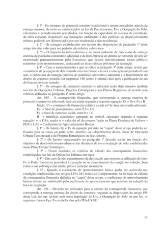 § 1º - Os estoques de potencial construtivo adicional a serem concedidos através da
outorga onerosa, deverão ser estabelecidos na Lei de Parcelamento, Uso e Ocupação do Solo,
calculados e periodicamente reavaliados, em função da capacidade do sistema de circulação,
da infra-estrutura disponível, das limitações ambientais e das políticas de desenvolvimento
urbano, podendo ser diferenciados por uso residencial e não-residencial.
           § 2º - Os estoques estabelecidos nos termos das disposições do parágrafo 1º deste
artigo deverão valer para um período não inferior a dois anos.
           § 3º – O impacto na infra-estrutura e no meio ambiente da concessão de outorga
onerosa de potencial construtivo adicional e da transferência do direito de construir deverá ser
monitorado permanentemente pelo Executivo, que deverá periodicamente tornar públicos
relatórios deste monitoramento, destacando as áreas críticas próximas da saturação.
           § 4º – Caso o monitoramento a que se refere o parágrafo 3º deste artigo, revele que
a tendência de ocupação de determinada área da Cidade a levará à saturação no período de um
ano, a concessão da outorga onerosa do potencial construtivo adicional e a transferência do
direito de construir poderão ser suspensas 180 (cento e oitenta) dias após a publicação de ato
do Executivo neste sentido.
           § 5º - Os estoques de potencial construtivo adicional serão determinados também
nas leis de Operações Urbanas, Projetos Estratégicos e nos Planos Regionais, de acordo com
critérios definidos no parágrafo 1º deste artigo.
           Art. 195 – A contrapartida financeira, que corresponde à outorga onerosa de
potencial construtivo adicional, será calculada segundo a seguinte equação: Ct = Fp x Fs x B
           Onde: Ct = contrapartida financeira relativa a cada m² de área construída adicional.
           Fp = fator de planejamento, entre 0,5 e 1,4.
           Fs = fator de interesse social, entre 0 e 1,0.
           B = benefício econômico agregado ao imóvel, calculado segundo a seguinte
equação: vt ÷ CAb, sendo vt = valor do m² do terreno fixado na Planta Genérica de Valores –
PGV e CAb = Coeficiente de Aproveitamento Básico.
           § 1º - Os fatores Fp e Fs da equação prevista no “caput” deste artigo poderão ser
fixados para as zonas ou parte delas, distritos ou subperímetros destes, áreas de Operação
Urbana Consorciada e de Projetos Estratégicos ou seus setores.
           § 2º – Os fatores mencionados no parágrafo 1º deverão variar em função dos
objetivos de desenvolvimento urbano e das diretrizes de uso e ocupação do solo, estabelecidas
neste Plano Diretor Estratégico.
           § 3º – Ficam mantidos os critérios de cálculo das contrapartidas financeiras
estabelecidos nas leis de Operações Urbanas em vigor.
           § 4º – Em caso de não cumprimento da destinação que motivou a utilização do fator
Fs, o Poder Executivo procederá à cassação ou ao cancelamento da isenção ou redução, bem
como a sua cobrança com multa, juros e correção monetária.
           § 5º - Quando o coeficiente de aproveitamento básico puder ser acrescido nas
condições estabelecidas nos artigos 149 e 281 desta Lei Complementar, na fórmula de cálculo
da contrapartida financeira definida no “caput” deste artigo, o coeficiente de aproveitamento
básico deverá ser substituído pelo coeficiente de aproveitamento que resultou da redução da
taxa de ocupação.
           Art. 196 – Deverão ser utilizados para o cálculo da contrapartida financeira, que
corresponde à outorga onerosa do direito de construir, segundo as disposições do artigo 195
desta Lei, até sua revisão pela nova legislação de Uso e Ocupação do Solo ou por lei, os
seguintes fatores Fp e Fs estabelecidos pelo ITA-URBE.




                                                                                             92
 
