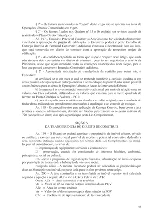 § 1º – Os fatores mencionados no “caput” deste artigo não se aplicam nas áreas de
Operações Urbanas Consorciadas em vigor.
            § 2º – Os fatores fixados nos Quadros nº 15 e 16 poderão ser revistos quando da
revisão deste Plano Diretor Estratégico.
            Art. 197 – Quando o Potencial Construtivo Adicional não for solicitado diretamente
vinculado à aprovação de projeto de edificação, o Executivo poderá expedir Certidão de
Outorga Onerosa de Potencial Construtivo Adicional vinculada a determinado lote ou lotes,
que será convertida em direito de construir com a aprovação do respectivo projeto de
edificação.
            § 1º - As certidões expedidas na forma que dispõe o “caput” deste artigo, que ainda
não tiverem sido convertidas em direito de construir, poderão ser negociadas a critério da
Prefeitura, desde que sejam atendidas todas as condições estabelecidas nesta Seção, para o
lote que passará a receber o Potencial Construtivo Adicional.
            § 2º - Apresentada solicitação de transferência da certidão para outro lote, o
Executivo:
            a) verificará se o lote para o qual se pretende transferir a certidão localiza-se em
áreas passíveis de aplicação de outorga onerosa e se há estoque disponível, não sendo possível
a transferência para as áreas de Operações Urbanas e Áreas de Intervenção Urbana;
            b) determinará o novo potencial construtivo adicional por meio da relação entre os
valores dos lotes calculada, utilizando-se os valores que constam para o metro quadrado de
terreno na Planta Genérica de Valores – PGV;
            c) poderá expedir nova certidão cancelando a certidão original, com a anuência do
titular desta, realizando os procedimentos necessários à atualização e ao controle de estoque.
            Art. 198 - Os procedimentos para aplicação da Outorga Onerosa, bem como a taxa
relativa a serviços administrativos, deverão ser fixados pelo Executivo no prazo máximo de
720 (setecentos e vinte) dias após a publicação desta Lei Complementar.

                                  SEÇÃO V
                  DA TRANSFERÊNCIA DO DIREITO DE CONSTRUIR

            Art. 199 – O Executivo poderá autorizar o proprietário de imóvel urbano, privado
ou público, a exercer em outro local passível de receber o potencial construtivo deduzida a
área construída utilizada quando necessário, nos termos desta Lei Complementar, ou aliená-
lo, parcial ou totalmente, para fins de:
            I - implantação de equipamentos urbanos e comunitários;
            II - preservação, quando for considerado de interesse histórico, ambiental,
paisagístico, social ou cultural;
            III - servir a programas de regularização fundiária, urbanização de áreas ocupadas
por população de baixa renda e habitação de interesse social.
            Parágrafo único - A mesma faculdade poderá ser concedida ao proprietário que
doar ao Município seu imóvel, ou parte dele, para os fins previstos neste artigo.
            Art. 200 – A área construída a ser transferida ao imóvel receptor será calculada
segundo a equação a seguir: ACr = vtc ÷ CAc x CAr ÷ vtr x ATc
            Onde: ACr = Área construída a ser recebida
            vtc = Valor do m² do terreno cedente determinado na PGV
            ATc = Área do terreno cedente
            vtr = Valor do m² do terreno receptor determinado na PGV
            CAc = Coeficiente de Aproveitamento do terreno cedente


                                                                                             93
 