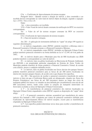 CAr = Coeficiente de Aproveitamento do terreno receptor.
          Parágrafo único - Quando ocorrer a doação de imóvel, a área construída a ser
recebida deverá corresponder ao valor total do imóvel objeto da doação, segundo a equação:
Acr = (VVI ÷ Vtr) x CAr x Fi
          Onde:
          Acr = área construída a ser recebida;
          VVI = Valor Venal do imóvel doado constante da notificação do IPTU no exercício
correspondente;
          Vtr = Valor do m² do terreno receptor constante da PGV no exercício
correspondente;
          CAr = Coeficiente de Aproveitamento do terreno receptor;
          Fi = Fator de incentivo à doação.
           Art. 201 – A aplicação do instrumento definido no “caput” do artigo 199 seguirá as
seguintes determinações:
           I - os imóveis enquadrados como ZEPAC, poderão transferir a diferença entre o
Potencial Construtivo Utilizado existente e o Potencial Construtivo Máximo;
           II – os imóveis enquadrados como ZEPAC, incluídos na Operação Urbana Centro
podem transferir potencial construtivo na forma definida na Lei nº 12.349, de 6 de junho de
1997;
           III - os imóveis doados para o Município para fins de HIS localizados nas ZEIS
poderão transferir o correspondente ao valor do imóvel;
           IV – os imóveis, lotes ou glebas localizados na Macrozona de Proteção Ambiental,
em ZEPAM e em propriedade particular enquadrada no Sistema de Áreas Verdes do
Município poderão transferir de forma gradativa o Potencial Construtivo Virtual, de acordo
com critérios, prazos e condições definidas em lei;
           V – os imóveis, lotes ou glebas localizados nas faixas aluviais dos parques lineares
poderão transferir potencial construtivo para as faixas de até 200 metros localizadas no
interior dos mesmos parques lineares, de acordo com o que dispuser lei específica.
           Art. 202 – São passíveis de receber o potencial construtivo transferido de outros
imóveis os lotes em que o Coeficiente Básico pode ser ultrapassado, situados nas Áreas dos
Projetos Estratégicos, nas faixas de até 300 (trezentos) metros ao longo dos eixos de
transporte público de massa e os situados na área definida por circunferências com raio de até
600 (seiscentos) metros, tendo como centro as estações de transporte metroviário ou
ferroviário excluídas as áreas de Operações Urbanas Consorciadas.
           § 1º – As transferências do potencial construtivo dos imóveis localizados na
Operação Urbana Centro enquadrados como ZEPAC seguem as disposições do “caput” deste
artigo.
           § 2º – O potencial construtivo máximo acumulável por transferência de outros
imóveis fica limitado a 50% (cinqüenta por cento) do potencial construtivo definido pelo
Coeficiente de Aproveitamento Básico do imóvel receptor, exceto para as transferências
originadas na Operação Urbana Centro.
           § 3º - Lei específica poderá determinar novas áreas para receber a transferência do
potencial construtivo.


                                   SEÇÃO VI
                       DAS ÁREAS DE INTERVENÇÃO URBANA



                                                                                            94
 