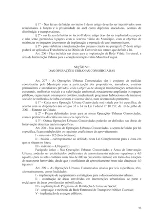 § 1º - Nas faixas definidas no inciso I deste artigo deverão ser incentivados usos
relacionados à função e à proximidade do anel como depósitos atacadistas, centrais de
distribuição e transportadoras.
           § 2º - nas faixas definidas no inciso II deste artigo deverão ser implantados parques
e não serão permitidas ligações com o sistema viário do Município, com o objetivo de
minimizar os impactos decorrentes da implantação e operação do anel metropolitano.
           § 3º - para viabilizar a implantação dos parques citados no parágrafo 2º deste artigo
poderá ser aplicada a Transferência do Direito de Construir nos termos que definir a lei.
           Art. 206 - Fica incluída nas áreas para a implantação de Rede Viária Estrutural, a
área de Intervenção Urbana para a complementação viária Manilha-Tanguá.


                                  SEÇÃO VII
                     DAS OPERAÇÕES URBANAS CONSORCIADAS


           Art. 207 – As Operações Urbanas Consorciadas são o conjunto de medidas
coordenadas pelo Município com a participação dos proprietários, moradores, usuários
permanentes e investidores privados, com o objetivo de alcançar transformações urbanísticas
estruturais, melhorias sociais e a valorização ambiental, notadamente ampliando os espaços
públicos, organizando o transporte coletivo, implantando programas habitacionais de interesse
social e de melhorias de infra-estrutura e sistema viário, num determinado perímetro.
           § 1º – Cada nova Operação Urbana Consorciada será criada por lei específica, de
acordo com as disposições dos artigos 32 a 34 da Lei Federal n° 10.257, de 10 de julho de
2001 – Estatuto da Cidade.
           § 2º – Ficam delimitadas áreas para as novas Operações Urbanas Consorciadas,
com os perímetros descritos nas suas leis específicas.
           § 3º - Outras Operações Urbanas Consorciadas poderão ser definidas nas Áreas de
Intervenção descritas em leis específicas.
           Art. 208 – Nas áreas de Operações Urbanas Consorciadas, a serem definidas por lei
específica, ficam estabelecidos os seguintes coeficientes de aproveitamento:
           I - mínimo – 0,2 (dois décimos);
           II - básico – correspondente ao definido nesta Lei Complementar para a zona em
que se situam os lotes;
           III - máximo – 4,0 (quatro).
           Parágrafo único – Nas Operações Urbanas Consorciadas e Áreas de Intervenção
Urbana, poderão ser estabelecidos coeficientes de aproveitamento máximo superiores a 4,0
(quatro) para os lotes contidos num raio de 600 m (seiscentos metros) em torno das estações
do transporte ferroviário, desde que o coeficiente de aproveitamento bruto não ultrapasse 4,0
(quatro).
           Art. 209 – As Operações Urbanas Consorciadas criadas por leis específicas, têm,
alternativamente, como finalidades:
           I - implantação de equipamentos estratégicos para o desenvolvimento urbano;
           II - otimização de áreas envolvidas em intervenções urbanísticas de porte e
reciclagem de áreas consideradas subutilizadas;
           III - implantação de Programas de Habitação de Interesse Social;
           IV - ampliação e melhoria da Rede Estrutural de Transporte Público Coletivo;
           V - implantação de espaços públicos;



                                                                                             96
 
