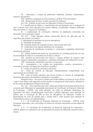 VI - valorização e criação de patrimônio ambiental, histórico, arquitetônico,
cultural e paisagístico;
           VII - melhoria e ampliação da infra-estrutura e da Rede Viária Estrutural;
           VIII - dinamização de áreas visando à geração de empregos.
           Art. 210 – Poderão ser previstas nas Operações Urbanas Consorciadas:
           I - a modificação de índices e características de parcelamento, uso e ocupação do
solo e subsolo, bem como alterações das normas edilícias, considerado o impacto ambiental
delas decorrente e o impacto de vizinhança;
           II - a regularização de construções, reformas ou ampliações executadas em
desacordo com a legislação vigente.
           Art. 211 – Cada operação urbana consorciada deverá ser aprovada por lei
específica, que conterá, no mínimo:
           I - delimitação do perímetro da área de abrangência;
           II - finalidade da operação;
           III - programa básico de ocupação da área e intervenções previstas;
           IV - estudo prévio de impacto ambiental, de vizinhança;
           V - programa de atendimento econômico e social para a população diretamente
afetada pela operação;
           VI - solução habitacional dentro de seu perímetro ou vizinhança próxima, no caso
da necessidade de remover os moradores de favelas e cortiços;
           VII - garantia de preservação dos imóveis e espaços urbanos de especial valor
histórico, cultural, arquitetônico, paisagístico e ambiental, protegidos por tombamento ou lei;
           VIII - instrumentos urbanísticos previstos na operação;
           IX - contrapartida a ser exigida dos proprietários, usuários permanentes e
investidores privados em função dos benefícios recebidos;
           X - estoque de potencial construtivo adicional;
           XI - forma de controle da Operação, obrigatoriamente compartilhado com
representação da sociedade civil;
           XII - conta ou fundo específico que deverá receber os recursos de contrapartidas
financeiras decorrentes dos benefícios urbanísticos concedidos.
           Parágrafo único - Os recursos obtidos pelo Poder Público na forma do inciso IX do
“caput” deste artigo serão aplicados exclusivamente no programa de intervenções, definido na
lei de criação da Operação Urbana Consorciada.
           Art. 212 – A lei específica que criar a Operação Urbana Consorciada poderá prever
a emissão pelo Município de quantidade determinada de Certificados de Potencial Adicional
de Construção - CEPAC, que serão alienados em leilão ou utilizados diretamente no
pagamento das obras, desapropriações necessárias à própria Operação, para aquisição de
terreno para a construção de HIS na área de abrangência da Operação, visando ao
barateamento do custo da unidade para o usuário final e como garantia para obtenção de
financiamentos para a sua implementação.
           § 1º – Os Certificados de Potencial Adicional de Construção – CEPAC serão
livremente negociados, mas convertidos em direito de construir unicamente na área objeto da
Operação.
           § 2º – A vinculação dos Certificados de Potencial Adicional de Construção –
CEPAC poderá ser realizada no ato da aprovação de projeto de edificação específico para o
terreno.




                                                                                            97
 