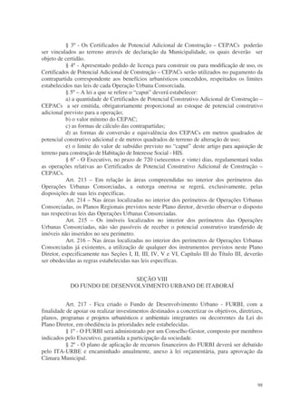 § 3º - Os Certificados de Potencial Adicional de Construção – CEPACs poderão
ser vinculados ao terreno através de declaração da Municipalidade, os quais deverão ser
objeto de certidão.
           § 4º - Apresentado pedido de licença para construir ou para modificação de uso, os
Certificados de Potencial Adicional de Construção – CEPACs serão utilizados no pagamento da
contrapartida correspondente aos benefícios urbanísticos concedidos, respeitados os limites
estabelecidos nas leis de cada Operação Urbana Consorciada.
           § 5º – A lei a que se refere o “caput” deverá estabelecer:
           a) a quantidade de Certificados de Potencial Construtivo Adicional de Construção –
CEPACs a ser emitida, obrigatoriamente proporcional ao estoque de potencial construtivo
adicional previsto para a operação;
           b) o valor mínimo do CEPAC;
           c) as formas de cálculo das contrapartidas;
           d) as formas de conversão e equivalência dos CEPACs em metros quadrados de
potencial construtivo adicional e de metros quadrados de terreno de alteração de uso;
           e) o limite do valor de subsídio previsto no “caput” deste artigo para aquisição de
terreno para construção de Habitação de Interesse Social - HIS.
           § 6º - O Executivo, no prazo de 720 (setecentos e vinte) dias, regulamentará todas
as operações relativas ao Certificados de Potencial Construtivo Adicional de Construção –
CEPACs.
           Art. 213 – Em relação às áreas compreendidas no interior dos perímetros das
Operações Urbanas Consorciadas, a outorga onerosa se regerá, exclusivamente, pelas
disposições de suas leis específicas.
           Art. 214 – Nas áreas localizadas no interior dos perímetros de Operações Urbanas
Consorciadas, os Planos Regionais previstos neste Plano diretor, deverão observar o disposto
nas respectivas leis das Operações Urbanas Consorciadas.
           Art. 215 – Os imóveis localizados no interior dos perímetros das Operações
Urbanas Consorciadas, não são passíveis de receber o potencial construtivo transferido de
imóveis não inseridos no seu perímetro.
           Art. 216 – Nas áreas localizadas no interior dos perímetros de Operações Urbanas
Consorciadas já existentes, a utilização de qualquer dos instrumentos previstos neste Plano
Diretor, especificamente nas Seções I, II, III, IV, V e VI, Capítulo III do Título III, deverão
ser obedecidas as regras estabelecidas nas leis específicas.


                               SEÇÃO VIII
            DO FUNDO DE DESENVOLVIMENTO URBANO DE ITABORAÍ


          Art. 217 - Fica criado o Fundo de Desenvolvimento Urbano - FURBI, com a
finalidade de apoiar ou realizar investimentos destinados a concretizar os objetivos, diretrizes,
planos, programas e projetos urbanísticos e ambientais integrantes ou decorrentes da Lei do
Plano Diretor, em obediência às prioridades nele estabelecidas.
          § 1º - O FURBI será administrado por um Conselho Gestor, composto por membros
indicados pelo Executivo, garantida a participação da sociedade.
          § 2º - O plano de aplicação de recursos financeiros do FURBI deverá ser debatido
pelo ITA-URBE e encaminhado anualmente, anexo à lei orçamentária, para aprovação da
Câmara Municipal.



                                                                                              98
 