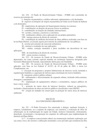 Art. 218 - O Fundo de Desenvolvimento Urbano - FURBI será constituído de
recursos provenientes de:
           I - dotações orçamentárias e créditos adicionais suplementares a ele destinados;
           II - repasses ou dotações de origem orçamentária da União ou do Estado de Itaboraí
a ele destinados;
           III - empréstimos de operações de financiamento internos ou externos;
           IV - contribuições ou doações de pessoas físicas ou jurídicas;
           V - contribuições ou doações de entidades internacionais;
           VI - acordos, contratos, consórcios e convênios;
           VII - rendimentos obtidos com a aplicação do seu próprio patrimônio;
           VIII - outorga onerosa do direito de construir;
           IX - contribuição de melhoria decorrente de obras públicas realizadas com base na
lei do Plano Diretor, excetuada aquela proveniente do asfaltamento de vias públicas;
           X - receitas provenientes de concessão urbanística;
           XI - retornos e resultados de suas aplicações;
           XII - multas, correção monetária e juros recebidos em decorrência de suas
aplicações;
           XIII - de transferência do direito de construir;
           XIV - outras receitas eventuais.
           Art. 219 - Os recursos do Fundo de Desenvolvimento Urbano - FURBI serão
depositados em conta corrente especial mantida em instituição financeira designada pela
Secretaria Municipal de Fazenda, especialmente aberta para esta finalidade.
           Art. 220 - Os recursos do Fundo de Desenvolvimento Urbano - FURBI serão
aplicados com base na Lei Federal nº 10.257, de 10 de julho de 2001, e nesta Lei
Complementar, em:
           I - execução de programas e projetos habitacionais de interesse social, incluindo a
regularização fundiária e a aquisição de imóveis para constituição de reserva fundiária;
           II - transporte coletivo público urbano;
           III - ordenamento e direcionamento da expansão urbana, incluindo infra-estrutura,
drenagem e saneamento;
           IV - implantação de equipamentos urbanos e comunitários, espaços públicos de
lazer e áreas verdes;
           V - proteção de outras áreas de interesse histórico, cultural ou paisagístico,
incluindo o financiamento de obras em imóveis públicos classificados como ZEPAC;
           VI - criação de unidades de conservação ou proteção de outras áreas de interesse
ambiental.


                                     SEÇÃO IX
                             DA CONCESSÃO URBANÍSTICA


            Art. 221 – O Poder Executivo fica autorizado a delegar, mediante licitação, à
empresa, isoladamente, ou a conjunto de empresas, em consórcio, a realização de obras de
urbanização ou de reurbanização de região da Cidade, inclusive loteamento, reloteamento,
demolição, reconstrução e incorporação de conjuntos de edificações para implementação de
diretrizes do Plano Direto.
            § 1º – A empresa concessionária obterá sua remuneração mediante exploração, por
sua conta e risco, dos terrenos e edificações destinados a usos privados que resultarem da obra


                                                                                            99
 