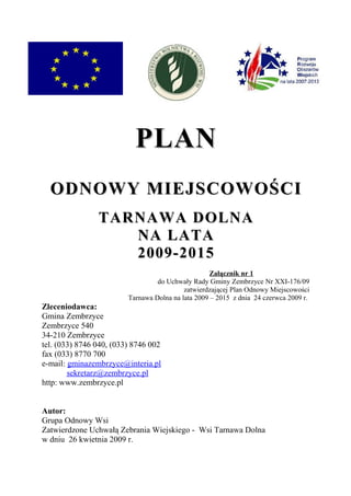 PLAN
  ODNOWY MIEJSCOWOŚCI
                TARNAWA DOLNA
                   NA LATA
                   2009-2015
                                                    Załącznik nr 1
                                  do Uchwały Rady Gminy Zembrzyce Nr XXI-176/09
                                           zatwierdzającej Plan Odnowy Miejscowości
                         Tarnawa Dolna na lata 2009 – 2015 z dnia 24 czerwca 2009 r.
Zleceniodawca:
Gmina Zembrzyce
Zembrzyce 540
34-210 Zembrzyce
tel. (033) 8746 040, (033) 8746 002
fax (033) 8770 700
e-mail: gminazembrzyce@interia.pl
        sekretarz@zembrzyce.pl
http: www.zembrzyce.pl


Autor:
Grupa Odnowy Wsi
Zatwierdzone Uchwałą Zebrania Wiejskiego - Wsi Tarnawa Dolna
w dniu 26 kwietnia 2009 r.
 