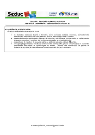 DIRETORIA REGIONAL DE ENSINO DE GURUPI
                                               CENTRO DE ENSINO MÉDIO ARY RIBEIRO VALADÃO FILHO
-----------------------------------------------------------------------------------------------------------------------------------------------------------------------------------------------------------


AVALIAÇÃO DA APRENDIZAGEM:
  Os alunos serão avaliados da seguinte forma:

                   As atividades realizadas durante o bimestre, como exercícios, debates, dinâmicas, comportamento,
                   assiduidade e participação nas aulas práticas e teóricas, serão computadas 2,0 pontos.
                   A avaliação bimestral escrita terá o valor de 4,0, individual e por disciplina, na qual medirá os conhecimentos
                   alcançados pelo aluno a propósito dos conteúdos repassados ao longo do bimestre.
                   Apresentação de trabalhos de pesquisa escrita ou relatórios das aulas práticas, 4,0 pontos.
                   A recuperação paralela será trabalhada continuamente, assim que for aplicado um conteúdo e os educandos
                   apresentarem dificuldades de aprendizagem no mesmo. Também será oportunizado um período de
                   avaliação de recuperação para alunos que apresentarem deficiência no rendimento.




                                                              E-mail do professor: josetoinho@yahoo.com.br
 