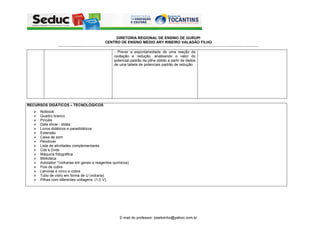 DIRETORIA REGIONAL DE ENSINO DE GURUPI
                                                              CENTRO DE ENSINO MÉDIO ARY RIBEIRO VALADÃO FILHO
               -----------------------------------------------------------------------------------------------------------------------------------------------------------------------------------------------------------
                                                                       - Prever a espontaneidade de uma reação de
                                                                       oxidação e redução, analisando o valor do
                                                                       potencial padrão da pilha obtido a partir de dados
                                                                       de uma tabela de potenciais padrão de redução.




RECURSOS DIDÁTICOS – TECNOLÓGICOS
     Notbook
     Quadro branco
     Pincéis
     Data show - slides
     Livros didáticos e paradidáticos
     Extensão
     Caixa de som
     Pendriver
     Lista de atividades complementares
     Cds e Dvds
     Máquina fotográfica.
     Biblioteca
     Autolabor *(vidrarias em gerais e reagentes químicos)
     Fios de cobre
     Laminas e zinco e cobre
     Tubo de vidro em forma de U (vidraria)
     Pilhas com diferentes voltagens. (1,5 V).




                                                                             E-mail do professor: josetoinho@yahoo.com.br
 