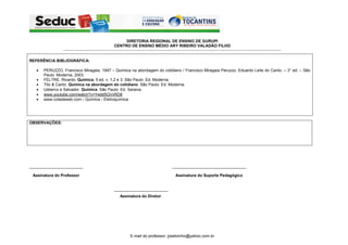 DIRETORIA REGIONAL DE ENSINO DE GURUPI
                                                                CENTRO DE ENSINO MÉDIO ARY RIBEIRO VALADÃO FILHO
                 -----------------------------------------------------------------------------------------------------------------------------------------------------------------------------------------------------------


REFERÊNCIA BIBLIOGRÁFICA:

   •   PERUZZO, Francisco Miragaia, 1947 – Química na abordagem do cotidiano / Francisco Miragaia Peruzzo, Eduardo Leite do Canto. – 3° ed. – São
       Paulo: Moderna, 2003.
   •   FELTRE, Ricardo. Química. 5 ed. v. 1,2 e 3. São Paulo: Ed. Moderna.
   •   Tito & Canto. Química na abordagem do cotidiano. São Paulo: Ed. Moderna.
   •   Usberco e Salvador. Química. São Paulo: Ed. Saraiva.
   •   www.youtube.com/watch?v=Yedd5QVvRD8
   •   www.coladaweb.com › Química › Eletroquímica




OBSERVAÇÕES:




________________________                                                                                              _________________________________

 Assinatura do Professor                                                                                                 Assinatura do Suporte Pedagógico


                                                                ________________________
                                                                     Assinatura do Diretor




                                                                               E-mail do professor: josetoinho@yahoo.com.br
 