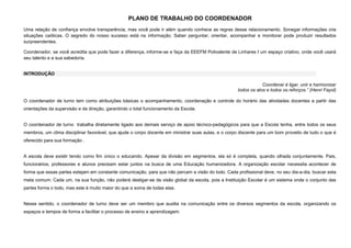 PLANO DE TRABALHO DO COORDENADOR
Uma relação de confiança envolve transparência, mas você pode ir além quando conhece as regras desse relacionamento. Sonegar informações cria
situações caóticas. O segredo do nosso sucesso está na informação. Saber perguntar, orientar, acompanhar e monitorar pode produzir resultados
surpreendentes.
Coordenador, se você acredita que pode fazer a diferença, informe-se e faça da EEEFM Polivalente de Linhares I um espaço criativo, onde você usará
seu talento e a sua sabedoria.

INTRODUÇÃO
Coordenar é ligar, unir e harmonizar
todos os atos e todos os reforços.” (Henri Fayol)
O coordenador de turno tem como atribuições básicas o acompanhamento, coordenação e controle do horário das atividades docentes a partir das
orientações da supervisão e da direção, garantindo o total funcionamento da Escola.

O coordenador de turno trabalha diretamente ligado aos demais serviço de apoio técnico-pedagógicos para que a Escola tenha, entre todos os seus
membros, um clima disciplinar favorável, que ajude o corpo docente em ministrar suas aulas, e o corpo discente para um bom proveito de tudo o que é
oferecido para sua formação .

A escola deve existir tendo como fim único o educando. Apesar da divisão em segmentos, ela só é completa, quando olhada conjuntamente. Pais,
funcionários, professores e alunos precisam estar juntos na busca de uma Educação humanizadora. A organização escolar necessita acontecer de
forma que essas partes estejam em constante comunicação, para que não percam a visão do todo. Cada profissional deve, no seu dia-a-dia, buscar esta
meta comum. Cada um, na sua função, não poderá desligar-se da visão global da escola, pois a Instituição Escolar é um sistema onde o conjunto das
partes forma o todo, mas este é muito maior do que a soma de todas elas.

Nesse sentido, o coordenador de turno deve ser um membro que auxilia na comunicação entre os diversos segmentos da escola, organizando os
espaços e tempos de forma a facilitar o processo de ensino e aprendizagem.

 