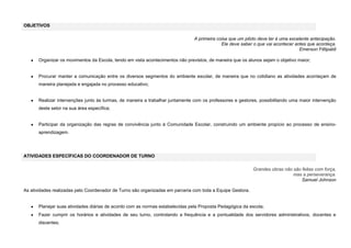 OBJETIVOS
A primeira coisa que um piloto deve ter é uma excelente antecipação.
Ele deve saber o que vai acontecer antes que aconteça.
Emerson Fittipaldi
Organizar os movimentos da Escola, tendo em vista acontecimentos não previstos, de maneira que os alunos sejam o objetivo maior;

Procurar manter a comunicação entre os diversos segmentos do ambiente escolar, de maneira que no cotidiano as atividades aconteçam de
maneira planejada e engajada no processo educativo;

Realizar intervenções junto às turmas, de maneira a trabalhar juntamente com os professores e gestores, possibilitando uma maior intervenção
deste setor na sua área específica;

Participar da organização das regras de convivência junto à Comunidade Escolar, construindo um ambiente propício ao processo de ensinoaprendizagem.

ATIVIDADES ESPECÍFICAS DO COORDENADOR DE TURNO
Grandes obras não são feitas com força,
mas a perseverança.
Samuel Johnson
As atividades realizadas pelo Coordenador de Turno são organizadas em parceria com toda a Equipe Gestora.

Planejar suas atividades diárias de acordo com as normas estabelecidas pela Proposta Pedagógica da escola;
Fazer cumprir os horários e atividades de seu turno, controlando a frequência e a pontualidade dos servidores administrativos, docentes e
discentes;

 