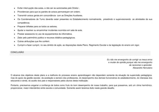Evitar interrupção das aulas, a não ser as autorizadas pelo Diretor ;
Providenciar para que os painéis de avisos permaneçam em ordem;
Transmitir avisos gerais em concordância com as Direções Auxiliares;
Os Coordenadores de Turno deverão estar presentes no Estabelecimento normalmente, presidindo e supervisionando as atividades de sua
competência;
Preparar bilhetes para os todos os setores;
Ajudar a resolver ou encaminhar incidentes ocorridos em sala de aula;
Prestar assessoria no uso de equipamentos de informática.
Zelar pelo patrimônio publico e recursos didático-pedagógicos;
Outras atribuições que lhe conferir;
Cumprir e fazer cumprir, no seu âmbito de ação, as disposições deste Plano, Regimento Escolar e da legislação do ensino em vigor.

CONCLUSÃO

Eu não me envergonho de corrigir os meus erros
e mudar de opinião,porque não me envergonho
de raciocinar e aprender.
Alexandre Herculano

O alcance dos objetivos deste plano e a melhoria do processo ensino aprendizagem não dependem somente da situação da supervisão pedagógica,
mas do apoio da gestão escolar, da aceitação e esmero dos professores, do desempenho dos demais funcionários do estabelecimento, do interesse dos
educando e ainda, do auxilio dos pais e responsáveis pelos alunos desta instituição.
Portanto, precisamos angariar a confiança de todos como fruto do bom desempenho de nosso trabalho, para que possamos, sob um clima harmônico,
proporcionar, maior intercâmbio entre escola e comunidade. Somente assim teremos êxito neste grande desafio.

 