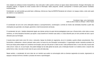 Uma relação de confiança envolve transparência, mas você pode ir além quando conhece as regras desse relacionamento. Sonegar informações cria
situações caóticas. O segredo do nosso sucesso está na informação. Saber perguntar, orientar, acompanhar e monitorar pode produzir resultados
surpreendentes.
Coordenador, se você acredita que pode fazer a diferença, informe-se e faça da EEEFM Polivalente de Linhares I um espaço criativo, onde você usará
seu talento e a sua sabedoria.

INTRODUÇÃO
Coordenar é ligar, unir e harmonizar
todos os atos e todos os reforços.” (Henri Fayol)
O coordenador de turno tem como atribuições básicas o acompanhamento, coordenação e controle do horário das atividades docentes a partir das
orientações da supervisão e da direção, garantindo o total funcionamento da Escola.

O coordenador de turno trabalha diretamente ligado aos demais serviço de apoio técnico-pedagógicos para que a Escola tenha, entre todos os seus
membros, um clima disciplinar favorável, que ajude o corpo docente em ministrar suas aulas, e o corpo discente para um bom proveito de tudo o que é
oferecido para sua formação .

A escola deve existir tendo como fim único o educando. Apesar da divisão em segmentos, ela só é completa, quando olhada conjuntamente. Pais,
funcionários, professores e alunos precisam estar juntos na busca de uma Educação humanizadora. A organização escolar necessita acontecer de
forma que essas partes estejam em constante comunicação, para que não percam a visão do todo. Cada profissional deve, no seu dia-a-dia, buscar esta
meta comum. Cada um, na sua função, não poderá desligar-se da visão global da escola, pois a Instituição Escolar é um sistema onde o conjunto das
partes forma o todo, mas este é muito maior do que a soma de todas elas.

Nesse sentido, o coordenador de turno deve ser um membro que auxilia na comunicação entre os diversos segmentos da escola, organizando os
espaços e tempos de forma a facilitar o processo de ensino e aprendizagem.

 